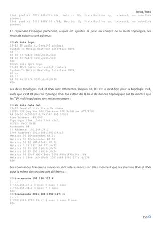 30/01/2010
IPv6 prefix: 2001:688:20::/64, Metric: 10, Distribution: up, internal, no sub-TLVs
present
IPv6 prefix: 2001:688:100::/64, Metric: 0, Distribution: up, internal, no sub-TLVs
present

En reprenant l'exemple précédent, auquel est ajoutée la prise en compte de la multi topologies, les
résultats suivants sont obtenus :
R2#sh isis topo
IS-IS IP paths to level-2 routers
System Id Metric Next-Hop Interface SNPA
R2 --
R3 10 R3 Fa4/0 000c.ce66.6e01
R4 20 R3 Fa4/0 000c.ce66.6e01
R2#
R2#sh isis ipv6 topo
IS-IS IPv6 paths to level-2 routers
System Id Metric Next-Hop Interface SNPA
R2 --
R3 **
R4 50 R4 Gi2/0 0005.ddc8.0438
R2#

Les deux topologies IPv4 et IPv6 sont différentes. Depuis R2, R3 est le next-hop pour la topologie IPv4,
alors que c'est R4 pour la topologie IPv6. Un extrait de la base de donnée topologique sur R2 montre que
les TLV multi topologies sont mises en œuvre :
R1#sh isis data det
IS-IS Level-2 Link State Database:
LSPID LSP Seq Num LSP Checksum LSP Holdtime ATT/P/OL
R4.00-00 0x00000011 0x53A2 891 0/0/0
Area Address: 49.0001
Topology: IPv4 (0x0) IPv6 (0x2)
NLPID: 0xCC 0x8E
Hostname: R4
IP Address: 192.168.24.2
IPv6 Address: 2001:688:1F80:24::2
Metric: 10 IS-Extended R3.01
Metric: 50 IS-Extended R2.02
Metric: 50 IS (MT-IPv6) R2.02
Metric: 0 IP 192.168.127.4/32
Metric: 50 IP 192.168.24.0/24
Metric: 10 IP 192.168.34.0/24
Metric: 50 IPv6 (MT-IPv6) 2001:688:1F80:24::/64
Metric: 0 IPv6 (MT-IPv6) 2001:688:1F80:127::4/128
R2#

Les commandes traceroute suivantes sont intéressantes car elles montrent que les chemins IPv4 et IPv6
pour la même destination sont différents :
R2#traceroute 192.168.127.4
[...]
1 192.168.23.2 0 msec 0 msec 0 msec
2 192.168.34.2 4 msec * 0 msec
R2#
R2#traceroute 2001:688:1F80:127::4
[...]
1 2001:688:1F80:24::2 4 msec 0 msec 0 msec
R2#




                                                                                                 159
 