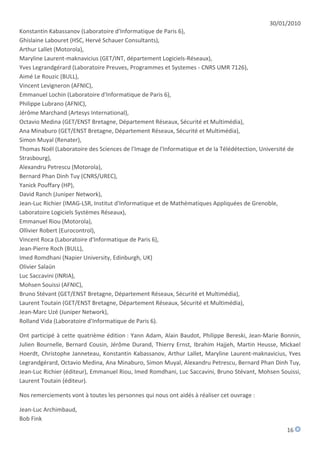 30/01/2010
Konstantin Kabassanov (Laboratoire d'Informatique de Paris 6),
Ghislaine Labouret (HSC, Hervé Schauer Consultants),
Arthur Lallet (Motorola),
Maryline Laurent-maknavicius (GET/INT, département Logiciels-Réseaux),
Yves Legrandgérard (Laboratoire Preuves, Programmes et Systemes - CNRS UMR 7126),
Aimé Le Rouzic (BULL),
Vincent Levigneron (AFNIC),
Emmanuel Lochin (Laboratoire d'Informatique de Paris 6),
Philippe Lubrano (AFNIC),
Jérôme Marchand (Artesys International),
Octavio Medina (GET/ENST Bretagne, Département Réseaux, Sécurité et Multimédia),
Ana Minaburo (GET/ENST Bretagne, Département Réseaux, Sécurité et Multimédia),
Simon Muyal (Renater),
Thomas Noël (Laboratoire des Sciences de l'Image de l'Informatique et de la Télédétection, Université de
Strasbourg),
Alexandru Petrescu (Motorola),
Bernard Phan Dinh Tuy (CNRS/UREC),
Yanick Pouffary (HP),
David Ranch (Juniper Network),
Jean-Luc Richier (IMAG-LSR, Institut d'Informatique et de Mathématiques Appliquées de Grenoble,
Laboratoire Logiciels Systèmes Réseaux),
Emmanuel Riou (Motorola),
Ollivier Robert (Eurocontrol),
Vincent Roca (Laboratoire d'Informatique de Paris 6),
Jean-Pierre Roch (BULL),
Imed Romdhani (Napier University, Edinburgh, UK)
Olivier Salaün
Luc Saccavini (INRIA),
Mohsen Souissi (AFNIC),
Bruno Stévant (GET/ENST Bretagne, Département Réseaux, Sécurité et Multimédia),
Laurent Toutain (GET/ENST Bretagne, Département Réseaux, Sécurité et Multimédia),
Jean-Marc Uzé (Juniper Network),
Rolland Vida (Laboratoire d'Informatique de Paris 6).

Ont participé à cette quatrième édition : Yann Adam, Alain Baudot, Philippe Bereski, Jean-Marie Bonnin,
Julien Bournelle, Bernard Cousin, Jérôme Durand, Thierry Ernst, Ibrahim Hajjeh, Martin Heusse, Mickael
Hoerdt, Christophe Janneteau, Konstantin Kabassanov, Arthur Lallet, Maryline Laurent-maknavicius, Yves
Legrandgérard, Octavio Medina, Ana Minaburo, Simon Muyal, Alexandru Petrescu, Bernard Phan Dinh Tuy,
Jean-Luc Richier (éditeur), Emmanuel Riou, Imed Romdhani, Luc Saccavini, Bruno Stévant, Mohsen Souissi,
Laurent Toutain (éditeur).

Nos remerciements vont à toutes les personnes qui nous ont aidés à réaliser cet ouvrage :

Jean-Luc Archimbaud,
Bob Fink
                                                                                                     16
 