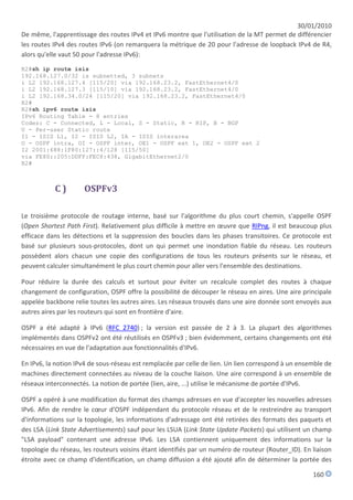 30/01/2010
De même, l'apprentissage des routes IPv4 et IPv6 montre que l'utilisation de la MT permet de différencier
les routes IPv4 des routes IPv6 (on remarquera la métrique de 20 pour l'adresse de loopback IPv4 de R4,
alors qu'elle vaut 50 pour l'adresse IPv6):
R2#sh ip route isis
192.168.127.0/32 is subnetted, 3 subnets
i L2 192.168.127.4 [115/20] via 192.168.23.2, FastEthernet4/0
i L2 192.168.127.3 [115/10] via 192.168.23.2, FastEthernet4/0
i L2 192.168.34.0/24 [115/20] via 192.168.23.2, FastEthernet4/0
R2#
R2#sh ipv6 route isis
IPv6 Routing Table - 8 entries
Codes: C - Connected, L - Local, S - Static, R - RIP, B - BGP
U - Per-user Static route
I1 - ISIS L1, I2 - ISIS L2, IA - ISIS interarea
O - OSPF intra, OI - OSPF inter, OE1 - OSPF ext 1, OE2 - OSPF ext 2
I2 2001:688:1F80:127::4/128 [115/50]
via FE80::205:DDFF:FEC8:438, GigabitEthernet2/0
R2#



           C)        OSPFv3

Le troisième protocole de routage interne, basé sur l'algorithme du plus court chemin, s'appelle OSPF
(Open Shortest Path First). Relativement plus difficile à mettre en œuvre que RIPng, il est beaucoup plus
efficace dans les détections et la suppression des boucles dans les phases transitoires. Ce protocole est
basé sur plusieurs sous-protocoles, dont un qui permet une inondation fiable du réseau. Les routeurs
possèdent alors chacun une copie des configurations de tous les routeurs présents sur le réseau, et
peuvent calculer simultanément le plus court chemin pour aller vers l'ensemble des destinations.

Pour réduire la durée des calculs et surtout pour éviter un recalcule complet des routes à chaque
changement de configuration, OSPF offre la possibilité de découper le réseau en aires. Une aire principale
appelée backbone relie toutes les autres aires. Les réseaux trouvés dans une aire donnée sont envoyés aux
autres aires par les routeurs qui sont en frontière d'aire.

OSPF a été adapté à IPv6 (RFC 2740) ; la version est passée de 2 à 3. La plupart des algorithmes
implémentés dans OSPFv2 ont été réutilisés en OSPFv3 ; bien évidemment, certains changements ont été
nécessaires en vue de l'adaptation aux fonctionnalités d'IPv6.

En IPv6, la notion IPv4 de sous-réseau est remplacée par celle de lien. Un lien correspond à un ensemble de
machines directement connectées au niveau de la couche liaison. Une aire correspond à un ensemble de
réseaux interconnectés. La notion de portée (lien, aire, ...) utilise le mécanisme de portée d'IPv6.

OSPF a opéré à une modification du format des champs adresses en vue d'accepter les nouvelles adresses
IPv6. Afin de rendre le cœur d'OSPF indépendant du protocole réseau et de le restreindre au transport
d'informations sur la topologie, les informations d'adressage ont été retirées des formats des paquets et
des LSA (Link State Advertisements) sauf pour les LSUA (Link State Update Packets) qui utilisent un champ
"LSA payload" contenant une adresse IPv6. Les LSA contiennent uniquement des informations sur la
topologie du réseau, les routeurs voisins étant identifiés par un numéro de routeur (Router_ID). En liaison
étroite avec ce champ d'identification, un champ diffusion a été ajouté afin de déterminer la portée des

                                                                                                    160
 