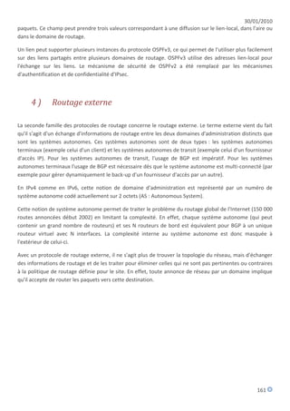 30/01/2010
paquets. Ce champ peut prendre trois valeurs correspondant à une diffusion sur le lien-local, dans l'aire ou
dans le domaine de routage.

Un lien peut supporter plusieurs instances du protocole OSPFv3, ce qui permet de l'utiliser plus facilement
sur des liens partagés entre plusieurs domaines de routage. OSPFv3 utilise des adresses lien-local pour
l'échange sur les liens. Le mécanisme de sécurité de OSPFv2 a été remplacé par les mécanismes
d'authentification et de confidentialité d'IPsec.



     4)       Routage externe

La seconde famille des protocoles de routage concerne le routage externe. Le terme externe vient du fait
qu'il s'agit d'un échange d'informations de routage entre les deux domaines d'administration distincts que
sont les systèmes autonomes. Ces systèmes autonomes sont de deux types : les systèmes autonomes
terminaux (exemple celui d'un client) et les systèmes autonomes de transit (exemple celui d'un fournisseur
d'accès IP). Pour les systèmes autonomes de transit, l'usage de BGP est impératif. Pour les systèmes
autonomes terminaux l'usage de BGP est nécessaire dès que le système autonome est multi-connecté (par
exemple pour gérer dynamiquement le back-up d'un fournisseur d'accès par un autre).

En IPv4 comme en IPv6, cette notion de domaine d'administration est représenté par un numéro de
système autonome codé actuellement sur 2 octets (AS : Autonomous System).

Cette notion de système autonome permet de traiter le problème du routage global de l'Internet (150 000
routes annoncées début 2002) en limitant la complexité. En effet, chaque système autonome (qui peut
contenir un grand nombre de routeurs) et ses N routeurs de bord est équivalent pour BGP à un unique
routeur virtuel avec N interfaces. La complexité interne au système autonome est donc masquée à
l'extérieur de celui-ci.

Avec un protocole de routage externe, il ne s'agit plus de trouver la topologie du réseau, mais d'échanger
des informations de routage et de les traiter pour éliminer celles qui ne sont pas pertinentes ou contraires
à la politique de routage définie pour le site. En effet, toute annonce de réseau par un domaine implique
qu'il accepte de router les paquets vers cette destination.




                                                                                                     161
 