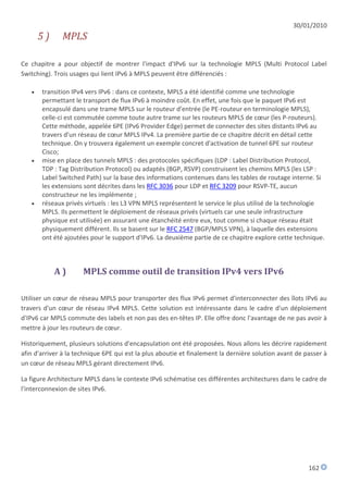 30/01/2010
       5)     MPLS

Ce chapitre a pour objectif de montrer l'impact d'IPv6 sur la technologie MPLS (Multi Protocol Label
Switching). Trois usages qui lient IPv6 à MPLS peuvent être différenciés :

      transition IPv4 vers IPv6 : dans ce contexte, MPLS a été identifié comme une technologie
       permettant le transport de flux IPv6 à moindre coût. En effet, une fois que le paquet IPv6 est
       encapsulé dans une trame MPLS sur le routeur d'entrée (le PE-routeur en terminologie MPLS),
       celle-ci est commutée comme toute autre trame sur les routeurs MPLS de cœur (les P-routeurs).
       Cette méthode, appelée 6PE (IPv6 Provider Edge) permet de connecter des sites distants IPv6 au
       travers d'un réseau de cœur MPLS IPv4. La première partie de ce chapitre décrit en détail cette
       technique. On y trouvera également un exemple concret d'activation de tunnel 6PE sur routeur
       Cisco;
      mise en place des tunnels MPLS : des protocoles spécifiques (LDP : Label Distribution Protocol,
       TDP : Tag Distribution Protocol) ou adaptés (BGP, RSVP) construisent les chemins MPLS (les LSP :
       Label Switched Path) sur la base des informations contenues dans les tables de routage interne. Si
       les extensions sont décrites dans les RFC 3036 pour LDP et RFC 3209 pour RSVP-TE, aucun
       constructeur ne les implémente ;
      réseaux privés virtuels : les L3 VPN MPLS représentent le service le plus utilisé de la technologie
       MPLS. Ils permettent le déploiement de réseaux privés (virtuels car une seule infrastructure
       physique est utilisée) en assurant une étanchéité entre eux, tout comme si chaque réseau était
       physiquement différent. Ils se basent sur le RFC 2547 (BGP/MPLS VPN), à laquelle des extensions
       ont été ajoutées pour le support d'IPv6. La deuxième partie de ce chapitre explore cette technique.



            A)        MPLS comme outil de transition IPv4 vers IPv6

Utiliser un cœur de réseau MPLS pour transporter des flux IPv6 permet d'interconnecter des îlots IPv6 au
travers d'un cœur de réseau IPv4 MPLS. Cette solution est intéressante dans le cadre d'un déploiement
d'IPv6 car MPLS commute des labels et non pas des en-têtes IP. Elle offre donc l'avantage de ne pas avoir à
mettre à jour les routeurs de cœur.

Historiquement, plusieurs solutions d'encapsulation ont été proposées. Nous allons les décrire rapidement
afin d'arriver à la technique 6PE qui est la plus aboutie et finalement la dernière solution avant de passer à
un cœur de réseau MPLS gérant directement IPv6.

La figure Architecture MPLS dans le contexte IPv6 schématise ces différentes architectures dans le cadre de
l'interconnexion de sites IPv6.




                                                                                                       162
 