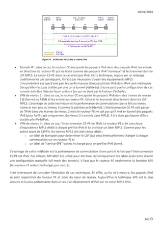 30/01/2010




      Tunnels IP : dans ce cas, le routeur CE encapsule les paquets IPv6 dans des paquets IPv4, les envoie
       en direction du routeur PE qui les traite comme des paquets IPv4 "normaux" et les transmet dans le
       LSP MPLS. La liaison CE-PE dans ce cas n'est pas IPv6. Cette technique, repose sur un relayage
       traditionnel et par conséquent, il n'est pas nécessaire d'avoir des équipements MPLS.
       L'inconvénient est que d'une part les performances d'encapsulation IPv6 dans IPv4 sont médiocres
       (lorsqu'elle n'est pas traitée par une carte tunnel dédiée) et d'autre part que la configuration de ces
       tunnels doit être faite de façon unitaire (ce qui ne tient pas le facteur d'échelle);
      VPN de niveau 2 : dans ce cas, le routeur CE encapsule les paquets IPv6 dans des trames de niveau
       2 (Ethernet ou ATM) et les envoie au routeur PE. Celui-ci les transmet directement dans les LSP
       MPLS. L'avantage de cette technique est la performance de commutation (qui se fait au niveau
       trame et non plus au niveau 3 comme la solution précédente). L'interconnexion CE-PE voit passer
       de l'IPv6 dans des trames de niveau 2 mais le routeur PE ne sait pas qu'il met en tunnel des paquets
       IPv6 (pour lui il s'agit uniquement du niveau 2 transmis dans MPLS). Il n'a donc pas besoin d'être
       double pile IPv4/IPv6;
      VPN de niveau 3 : dans ce cas, l'interconnexion CE-PE est IPv6. Le routeur PE créé une classe
       d'équivalence MPLS dédié à chaque préfixe IPv6 et lui attribue un label MPLS. Comme pour les
       autres types de L3VPN, les trames MPLS ont alors deux labels :
           o un label de transport pour déterminer le LSP (qui peut éventuellement changer à chaque
               commutation sur un routeur P) et
           o un label de "service 6PE" qui est inchangé pour un préfixe IPv6 donné.

L'avantage de cette méthode est la performance de commutation d'une part et le fait que l'interconnexion
CE-PE est IPv6. Par ailleurs, MP-iBGP est utilisé pour attribuer dynamiquement les labels (cela évite d'avoir
une configuration manuelle full-mesh des tunnels). Il faut que le routeur PE implémente la fonction 6PE
(les routeurs P restent inchangés par contre).

Il est intéressant de constater l'évolution de ces techniques. En effet, au fur et à mesure, les paquets IPv6
se sont rapprochés du routeur PE et donc du cœur de réseau. Aujourd'hui la technique 6PE est la plus
aboutie et la plus performante dans le cas d'un déploiement d'IPv6 sur un cœur MPLS IPv4.




                                                                                                       163
 