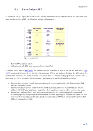 30/01/2010
           B)        La technique 6PE

La technique 6PE (cf. figure Architecture 6PE) permet de connecter des îlots IPv6 entre eux au travers d'un
cœur de réseau IPv4 MPLS. L'architecture utilisée est la suivante :




      tunnels MPLS dans le cœur;
      utilisation de MP-iBGP pour annoncer les préfixes IPv6.

Ce mode, décrit dans la RFC 4798, est nommé ainsi en référence à IPv6 et aux PE des VPN MPLS (RFC
2547), mais contrairement à ces derniers, la technique 6PE ne permet pas de faire des VPN. Ainsi, les
préfixes IPv6 annoncés par les routeurs CE sont placés dans la table de routage globale du routeur 6PE. La
technique 6PE décrit un mode de transition vers IPv6 pour un réseau IPv4 /MPLS dans lequel :

      Comme dans un mode tunnel, les routeurs de cœur ne sont pas doubles pile. Ils restent en IPv4
       sans aucune modification;
      Les routeurs de périphérie raccordant des clients ou des sous réseaux IPv6 sont double pile. Ils
       utilisent MP-iBGP pour s'échanger les préfixes de leurs clients avec eux même comme next hop ;
      Les paquets IPv6 des clients sont reçus nativement par les 6PE, encapsulés par le routeur 6PE
       d'entrée (ingress), décapsulés par le routeur 6PE de sortie (egress) puis envoyés aux clients sur une
       interface IPv6 native (ou double pile). Les tunnels sont des LSP MPLS21 (cf. figure Plan de transfert
       6PE entre deux clients IPv6).




                                                                                                      164
 
