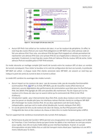 30/01/2010




      Aucun IGP IPv6 n'est utilisé sur les routeurs de cœur, ni sur les routeurs de périphérie. En effet, le
       next-hop des routes IPv6 est une route IPv6 (obligatoire en MP-BGP) mais cette adresse code en
       fait une adresse IPv4. Pour cela, une adresse IPv6 de type IPv4-mapped est utilisée permettant de
       représenter une adresse IPv4 avec une syntaxe IPv6 (le cas d'application ci-dessous en montre un
       exemple). Finalement, le next-hop des routes IPv6 est l'adresse IPv4 du routeur 6PE de sortie. Cette
       adresse IPv4 est routable grâce à l'IGP IPv4 existant.

Ce mode nécessite un maillage complet (full mesh) de tunnels entre les routeurs 6PE et donc un nombre
de tunnels conséquent. Pour éviter la lourdeur et le coût de configuration de tout ces tunnels, le protocole
MP-iBGP est utilisé : à chaque route IPv6 cliente annoncée dans MP-BGP, est associé un next-hop qui
indique le point de sortie du tunnel et donc le tunnel à utiliser.

Le mode 6PE combine les avantages des modes tunnels :

      Aucun impact sur les routeurs de cœur : pas de nouveau code, pas de nouvelles fonctionnalités
       (commutation IPv6, ISIS MT ou IS-ISv6, MP-BGP), pas de nouvelles routes (IPv6 internes et
       externes), aucune dégradation des performances de commutation aussi bien pour les flux IPv4 que
       IPv6. Des débits IPv6 agrégés de 10G sont possibles dès maintenant. Pas de risques pris sur les
       routeurs et le réseau de cœur qui ne savent même qu'ils commutent de l'IPv6 (ni de l'IPv4
       d'ailleurs);
      Introduction rapide : pour interconnecter deux îlots IPv6, seules deux routeurs sont à mettre à jour
       pour les passer en double pile (pour les interfaces natives IPv6 des clients) et configurer MP-BGP
       afin d'échanger les routes clientes IPv6. Or ces deux opérations sont de toutes façons
       indispensables, quel que soit le mode utilisé (double pile, tunnels statiques IPv4, 6PE) ;
      En cas de panne de liens ou de routeurs de cœur de réseau, les flux IPv6 peuvent utiliser
       l'intégralité des liens et des routeurs du réseau et donc être re-routés facilement grâce à MPLS.

Tout en supprimant de nombreux inconvénients des tunnels IPv4 statiques :

      Performance du plan de transfert: MPLS permet une encapsulation très rapide quelque soit le débit
       de l'interface. C'est l'interface cliente qui peut limiter les débits si les interfaces ne sont pas encore
       assez rapide, mais elle est à plus faible débit qu'une interface backbone. A priori, le surcoût
       d'encapsulation est plus faible d'où un coût de transport moins élevé pour l'opérateur et une MTU
       moins réduite pour le client ;
                                                                                                          165
 