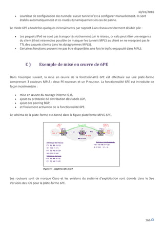 30/01/2010
      Lourdeur de configuration des tunnels: aucun tunnel n'est à configurer manuellement. Ils sont
       établis automatiquement et re-routés dynamiquement en cas de panne.

Le mode 6PE a toutefois quelques inconvénients par rapport à un réseau entièrement double pile :

      Les paquets IPv6 ne sont pas transportés nativement par le réseau, or cela peut être une exigence
       du client (il est néanmoins possible de masquer les tunnels MPLS au client en ne recopiant pas le
       TTL des paquets clients dans les datagrammes MPLS).
      Certaines fonctions peuvent ne pas être disponibles une fois le trafic encapsulé dans MPLS.



           C)        Exemple de mise en œuvre de 6PE

Dans l'exemple suivant, la mise en œuvre de la fonctionnalité 6PE est effectuée sur une plate-forme
comprenant 3 routeurs MPLS : deux PE-routeurs et un P-routeur. La fonctionnalité 6PE est introduite de
façon incrémentale :

      mise en œuvre du routage interne IS-IS,
      ajout du protocole de distribution des labels LDP,
      ajout des peering BGP,
      et finalement activation de la fonctionnalité 6PE.

Le schéma de la plate-forme est donné dans la figure plateforme MPLS-6PE.




Les routeurs sont de marque Cisco et les versions du système d'exploitation sont donnés dans le See
Versions des IOS pour la plate-forme 6PE.




                                                                                                   166
 