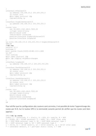 30/01/2010
!
interface Ethernet0/0
    ip address 192.168.23.2 255.255.255.0
    ip router isis
    mpls label protocol ldp
    tag-switching ip
!
interface GigabitEthernet0/0
    ip address 192.168.33.1 255.255.255.0
!
router isis
    net 49.0001.1921.6812.7003.00
    is-type level-2-only
    metric-style wide
    redistribute connected
    passive-interface GigabitEthernet0/0
    passive-interface Loopback6
!
ip route 192.168.133.0 255.255.255.0 GigabitEthernet0/0
6PE-2#
P#sh run
version 12.3
hostname P
boot system flash:C2600-JS-MZ.123-1.BIN
ip cef
clns routing
mpls label protocol ldp
mpls ldp logging neighbor-changes
!
interface Loopback0
    ip address 192.168.127.2 255.255.255.255
!
interface FastEthernet0/0
    ip address 192.168.12.2 255.255.255.0
    ip router isis
    mpls label protocol ldp
    tag-switching ip
!
interface FastEthernet0/1
    ip address 192.168.23.1 255.255.255.0
    ip router isis
    mpls label protocol ldp
    tag-switching ip
!
router isis
    net 49.0001.1921.6812.7002.00
    is-type level-2-only
    metric-style wide
    redistribute connected
    passive-interface Loopback0
!
P#

Pour vérifier que les configurations des routeurs sont correctes, il est possible de tester l'apprentissage des
routes par IS-IS. Sur le routeur 6PE-2, la commande suivante permet de vérifier que les routes sont bien
apprises :
6PE-2#sh ip route
Codes: C - connected, S - static, R - RIP, M - mobile, B - BGP
D - EIGRP, EX - EIGRP external, O - OSPF, IA - OSPF inter area
N1 - OSPF NSSA external type 1, N2 - OSPF NSSA external type 2
E1 - OSPF external type 1, E2 - OSPF external type 2
i - IS-IS, L1 - IS-IS level-1, L2 - IS-IS level-2, ia - IS-IS inter area
* - candidate default, U - per-user static route, o - ODR
                                                                                                        168
 