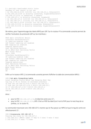 30/01/2010
P - periodic downloaded static route
Gateway of last resort is not set
i L2 192.168.12.0/24 [115/20] via 192.168.23.1, Ethernet0/0
S 192.168.133.0/24 is directly connected, GigabitEthernet0/0
192.168.127.0/32 is subnetted, 3 subnets
C 192.168.127.3 is directly connected, Loopback6
i L2 192.168.127.2 [115/10] via 192.168.23.1, Ethernet0/0
i L2 192.168.127.1 [115/20] via 192.168.23.1, Ethernet0/0
i L2 192.168.11.0/24 [115/20] via 192.168.23.1, Ethernet0/0
C 192.168.23.0/24 is directly connected, Ethernet0/0
C 192.168.33.0/24 is directly connected, GigabitEthernet0/0
6PE-2#

De même, pour l'apprentissage des labels MPLS par LDP. Sur le routeur P la commande suivante permet de
vérifier l'activation du protocole LDP sur les interfaces :

P#sh mpls interfaces detail
Interface FastEthernet0/0:
IP labeling enabled (ldp)
LSP Tunnel labeling not enabled
BGP tagging not enabled
Tagging operational
Fast Switching Vectors:
IP to MPLS Fast Switching Vector
MPLS Turbo Vector
MTU = 1500
Interface FastEthernet0/1:
IP labeling enabled (ldp)
LSP Tunnel labeling not enabled
BGP tagging not enabled
Tagging operational
Fast Switching Vectors:
IP to MPLS Fast Switching Vector
MPLS Turbo Vector
MTU = 1500
P#

Enfin sur le routeur 6PE-2, la commande suivante permet d'afficher la table de commutation MPLS :
6PE-2#sh mpls forwarding-table
Local Outgoing Prefix Bytes tag Outgoing Next Hop
tag tag or VC or Tunnel Id switched interface
16 Pop tag 192.168.12.0/24 0 Et0/0 192.168.23.1
17 Pop tag 192.168.127.2/32 0 Et0/0 192.168.23.1
18 17 192.168.127.1/32 0 Et0/0 192.168.23.1
19 18 192.168.11.0/24 0 Et0/0 192.168.23.1
6PE-2#

Ainsi :

         pour la FEC 192.168.127.1/32, le label de sortie sera 17 ;
         pour la FEC 192.168.12.0/24, 6PE-2 fait un POP du label (car il est le PHP pour le next-hop de ce
          préfixe, i.e. le router P).

La commande traceroute vers 192.168.127.1 montre que le flux passe sur MPLS et que le tag de sortie est
effectivement 17 :
6PE-2#traceroute 192.168.127.1
Tracing the route to 192.168.127.1
1 192.168.23.1 [MPLS: Label 17 Exp 0] 0 msec 4 msec 0 msec
2 192.168.12.1 0 msec * 0 msec

                                                                                                       169
 