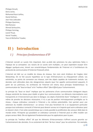 30/01/2010
Philippe Girault,
Denis Joiret,
Mohamed Kassi-Lahlou,
Daniel Kofman,
Jean Yves Leboudec
Philippe Queinnec,
Rob Romano
Ahmed Serhouchni,
Philippe Sonntag,
Lionel Thual,
Hervé Troadec,
Yves et Micheline Troadec.




  II ) Introduction
     1)       Principes fondamentaux d'IP

L'Internet connaît un succès très important, bien au-delà des prévisions les plus optimistes faites à
l'époque de sa conception. Les raisons de ce succès sont multiples ; on peut cependant essayer d'en
dégager quelques-unes, tenant aux caractéristiques fondamentales de l'Internet et à l'architecture du
protocole de communication IP (Internet Protocol) utilisé.

L'Internet est bâti sur un modèle de réseau de réseaux. Son nom vient d'ailleurs de l'anglais Inter
Networking. On ne fait aucune hypothèse sur le type d'infrastructure ou d'équipement utilisés. Les
extrémités, ou points de connexion aux réseaux, sont des objets capables de traitements évolués. Les
données sont véhiculées dans des datagrammes séparés (que l'on appelle communément paquets). À
partir de ces prémisses, les architectes de l'Internet ont retenu deux principes fondamentaux : la
communication de "bout en bout" et le "meilleur effort" (Best Effort) pour l'acheminement.

Le principe du "bout en bout" implique que les partenaires d'une communication dialoguent depuis
chaque extrémité du réseau pour établir et gérer leur communication. Les éléments intermédiaires sont
transparents et n'interviennent pas dans le dialogue. Les objets d'extrémité étant "intelligents", ils sont à
même de prendre les décisions nécessaires. Il n'y a pas de position intrinsèquement privilégiée sur le
réseau : chaque ordinateur connecté à l'Internet a les mêmes potentialités. Ceci permet aussi une
extension du modèle client/serveur : un serveur n'est plus forcément lié à un équipement particulier
puisque tout ordinateur connecté à l'Internet peut devenir serveur et n'importe quel autre ordinateur peut
en devenir client. C'est cette caractéristique qui a rendu possible la prolifération des serveurs Web dans le
monde entier. N'importe qui possédant un ordinateur connecté à l'Internet peut en effet installer son
propre serveur Web. Elle est également fondamentale pour les applications peer to peer.

Le principe du "meilleur effort" dit que les éléments d'interconnexion n'offrent aucune garantie sur
l'acheminement des données. Ils se contentent de faire "de leur mieux" pour les acheminer. Par exemple,
                                                                                                       17
 
