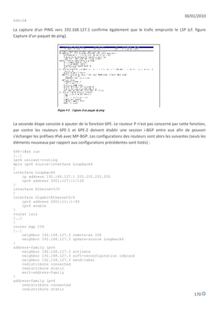 30/01/2010
6PE-2#

La capture d'un PING vers 192.168.127.1 confirme également que le trafic emprunte le LSP (cf. figure
Capture d'un paquet de ping).




La seconde étape consiste à ajouter de la fonction 6PE. Le routeur P n'est pas concerné par cette fonction,
par contre les routeurs 6PE-1 et 6PE-2 doivent établir une session i-BGP entre eux afin de pouvoir
s'échanger les préfixes IPv6 avec MP-BGP. Les configurations des routeurs sont alors les suivantes (seuls les
éléments nouveaux par rapport aux configurations précédentes sont listés) :

6PE-1#sh run
[..]
ipv6 unicast-routing
mpls ipv6 source-interface Loopback6
!
interface Loopback6
    ip address 192.168.127.1 255.255.255.255
    ipv6 address 2001:127::1/128
!
interface Ethernet0/0
!
interface GigabitEthernet0/0
    ipv6 address 2001:11::1/48
    ipv6 enable
!
router isis
[..]
!
router bgp 106
[..]
    neighbor 192.168.127.3 remote-as 106
    neighbor 192.168.127.3 update-source Loopback6
!
address-family ipv6
    neighbor 192.168.127.3 activate
    neighbor 192.168.127.3 soft-reconfiguration inbound
    neighbor 192.168.127.3 send-label
    redistribute connected
    redistribute static
    exit-address-family
!
address-family ipv4
    redistribute connected
    redistribute static
                                                                                                      170
 