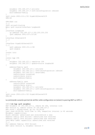 30/01/2010
    neighbor 192.168.127.3 activate
    neighbor 192.168.127.3 soft-reconfiguration inbound
    exit-address-family
!
ipv6 route 2001:111::/32 GigabitEthernet0/0
6PE-1#

6PE-2#sh run
[..]
ipv6 unicast-routing
mpls ipv6 source-interface Loopback6
!
interface Loopback6
    ip address 192.168.127.3 255.255.255.255
    ipv6 address 2001:127::3/128
!
interface Ethernet0/0
[..]
!
interface GigabitEthernet0/0
[..]
    ipv6 address 2001:33::1/48
    ipv6 enable
!
router isis
[..]
!
router bgp 106
[..]
    neighbor 192.168.127.1 remote-as 106
    neighbor 192.168.127.1 update-source Loopback6
!
    address-family ipv6
        neighbor 192.168.127.1 activate
        neighbor 192.168.127.1 soft-reconfiguration inbound
        neighbor 192.168.127.1 send-label
        redistribute connected
        redistribute static
        exit-address-family
!
    address-family ipv4
        redistribute connected
        redistribute static
        neighbor 192.168.127.1 activate
        neighbor 192.168.127.1 soft-reconfiguration inbound
        exit-address-family
!
ipv6 route 2001:133::/32 GigabitEthernet0/0
6PE-2#

La commande suivante permet de vérifier cette configuration en testant le peering BGP sur 6PE-2 :
6PE-2#sh bgp ipv6 neighbor
BGP neighbor is 192.168.127.1, remote AS 106, internal link
BGP version 4, remote router ID 192.168.127.1
BGP state = Established, up for 00:34:04
Last read 00:00:04, hold time is 180, keepalive interval is 60 seconds
Neighbor capabilities:
Route refresh: advertised and received(old & new)
Address family IPv4 Unicast: advertised and received
Address family IPv6 Unicast: advertised and received
ipv6 MPLS Label capability: advertised and received
[..]
For address family: IPv6 Unicast
BGP table version 3, neighbor version 3
                                                                                                    171
 