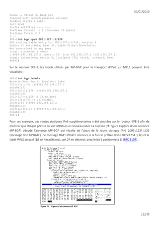 30/01/2010
Index 1, Offset 0, Mask 0x2
Inbound soft reconfiguration allowed
Sending Prefix & Label
Sent Rcvd
Prefix activity: ---- ----
Prefixes Current: 1 1 (Consumes 72 bytes)
Prefixes Total: 2 2
[..]
6PE-2#sh bgp ipv6 2001:127::1/128
BGP routing table entry for 2001:127::1/128, version 3
Paths: (1 available, best #1, table Global-IPv6-Table)
Not advertised to any peer
Local, (received & used)
::FFFF:192.168.127.1 (metric 20) from 192.168.127.1 (192.168.127.1)
Origin incomplete, metric 0, localpref 100, valid, internal, best
6PE-2#

Sur le routeur 6PE-2, les labels utilisés par MP-BGP pour le transport d'IPv6 sur MPLS peuvent être
visualisés :
6PE-2#sh bgp labels
Network Next Hop In label/Out label
2001:111::/32 ::FFFF:192.168.127.1
nolabel/22
2001:127::1/128 ::FFFF:192.168.127.1
nolabel/21
2001:127::3/128 :: 21/nolabel
2001:133::/32 :: 22/nolabel
2003::/16 ::FFFF:192.168.127.1
nolabel/23
2005:1234::/32 ::FFFF:192.168.127.1
nolabel/24
6PE-2#

Pour cet exemple, des routes statiques IPv6 supplémentaires a été ajoutées sur le routeur 6PE-1 afin de
montrer que chaque préfixe se voit attribué un nouveau label. La capture (cf. figure Capture d'une annonce
MP-BGP) décode l'annonce MP-BGP qui résulte de l'ajout de la route statique IPv6 2005 :1234 ::/32
(message BGP UPDATE). Ce message BGP UPDATE annonce à la fois le préfixe IPv6 (2005:1234::/32) et le
label MPLS associé (18 en hexadécimal, soit 24 en décimal, avec le bit S positionné à 1) (RFC 3107).




                                                                                                   172
 