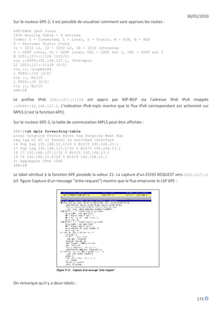 30/01/2010
Sur le routeur 6PE-2, il est possible de visualiser comment sont apprises les routes :

6PE-2#sh ipv6 route
IPv6 Routing Table - 4 entries
Codes: C - Connected, L - Local, S - Static, R - RIP, B - BGP
U - Per-user Static route
I1 - ISIS L1, I2 - ISIS L2, IA - ISIS interarea
O - OSPF intra, OI - OSPF inter, OE1 - OSPF ext 1, OE2 - OSPF ext 2
B 2001:127::1/128 [200/0]
via ::FFFF:192.168.127.1, IPv6-mpls
LC 2001:127::3/128 [0/0]
via ::, Loopback6
L FE80::/10 [0/0]
via ::, Null0
L FF00::/8 [0/0]
via ::, Null0
6PE-2#

Le préfixe IPv6 2001:127::1/128 est appris par MP-BGP via l'adresse IPv6 IPv4 mappée
::FFFF:192.168.127.1. L'indication IPv6-mpls montre que le flux IPv6 correspondant est acheminé sur
MPLS (c'est la fonction 6PE).

Sur le routeur 6PE-2, la table de commutation MPLS peut être affichée :
6PE-2#sh mpls forwarding-table
Local Outgoing Prefix Bytes tag Outgoing Next Hop
tag tag or VC or Tunnel Id switched interface
16 Pop tag 192.168.12.0/24 0 Et0/0 192.168.23.1
17 Pop tag 192.168.127.2/32 0 Et0/0 192.168.23.1
18 17 192.168.127.1/32 0 Et0/0 192.168.23.1
19 18 192.168.11.0/24 0 Et0/0 192.168.23.1
21 Aggregate IPv6 1040
6PE-2#

Le label attribué à la fonction 6PE possède la valeur 21. La capture d'un ECHO REQUEST vers 2001:127::1
(cf. figure Capture d'un message "echo request") montre que le flux emprunte le LSP 6PE :




On remarque qu'il y a deux labels :


                                                                                                173
 