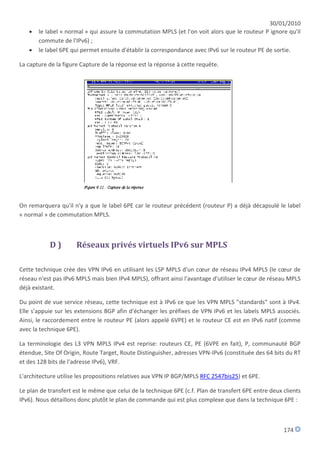 30/01/2010
      le label « normal » qui assure la commutation MPLS (et l'on voit alors que le routeur P ignore qu'il
       commute de l'IPv6) ;
      le label 6PE qui permet ensuite d'établir la correspondance avec IPv6 sur le routeur PE de sortie.

La capture de la figure Capture de la réponse est la réponse à cette requête.




On remarquera qu'il n'y a que le label 6PE car le routeur précédent (routeur P) a déjà décapsulé le label
« normal » de commutation MPLS.



           D)         Réseaux privés virtuels IPv6 sur MPLS

Cette technique crée des VPN IPv6 en utilisant les LSP MPLS d'un cœur de réseau IPv4 MPLS (le cœur de
réseau n'est pas IPv6 MPLS mais bien IPv4 MPLS), offrant ainsi l'avantage d'utiliser le cœur de réseau MPLS
déjà existant.

Du point de vue service réseau, cette technique est à IPv6 ce que les VPN MPLS "standards" sont à IPv4.
Elle s'appuie sur les extensions BGP afin d'échanger les préfixes de VPN IPv6 et les labels MPLS associés.
Ainsi, le raccordement entre le routeur PE (alors appelé 6VPE) et le routeur CE est en IPv6 natif (comme
avec la technique 6PE).

La terminologie des L3 VPN MPLS IPv4 est reprise: routeurs CE, PE (6VPE en fait), P, communauté BGP
étendue, Site Of Origin, Route Target, Route Distinguisher, adresses VPN-IPv6 (constituée des 64 bits du RT
et des 128 bits de l'adresse IPv6), VRF.

L'architecture utilise les propositions relatives aux VPN IP BGP/MPLS RFC 2547bis25) et 6PE.

Le plan de transfert est le même que celui de la technique 6PE (c.f. Plan de transfert 6PE entre deux clients
IPv6). Nous détaillons donc plutôt le plan de commande qui est plus complexe que dans la technique 6PE :



                                                                                                      174
 