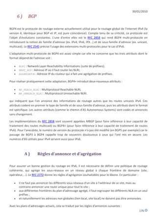30/01/2010
       6)      BGP

BGP4 est le protocole de routage externe actuellement utilisé pour le routage global de l'Internet IPv4 (la
version 4, identique pour BGP et IP, est pure coïncidence). Compte tenu de sa criticité, ce protocole est
l'objet d'évolutions constantes. L'une d'entre elles est le RFC 2858 qui rend BGP4 multi-protocole en
introduisant la notion de famille d'adresse (ex. IPv4, IPv6, IPX...) et de sous-famille d'adresse (ex. unicast,
multicast). Le RFC 2545 précise l'usage des extensions multi-protocoles pour le cas d'IPv6.

L'adaptation multi-protocole de BGP4 est assez simple car elle ne concerne que les trois attributs dont le
format dépend de l'adresse soit :

      NLRI : Network Layer Reachability Informations (suite de préfixes);
      NEXT_HOP : Adresse IP où il faut router les NLRI;
      AGGREGATOR : Adresse IP du routeur qui a fait une agrégation de préfixes.

Pour réaliser pratiquement cette adaptation, BGP4+ introduit deux nouveaux attributs :

      MP_REACH_NLRI : Multiprotocol Reachable NLRI;
      MP_UNREACH_NLRI : Multiprotocol Unreachable NLRI.

qui indiquent que l'on annonce des informations de routage autres que les routes unicasts IPv4. Ces
attributs codent en premier le type de famille et de sous-famille d'adresse, puis les attributs dont le format
est spécifique. Les autres attributs (comme le chemin d'AS Autonomous Systems) sont codés et annoncés
sans changement.

Les implémentations du RFC 2858 sont souvent appelées MBGP (pour faire référence à leur capacité de
traitement des routes multicast) ou BGP4+ (pour faire référence à leur capacité de traitement de routes
IPv6). Pour l'anecdote, le numéro de version du protocole n'a pas été modifié (en BGP5 par exemple) car le
passage de BGP3 à BGP4 rappelle trop de souvenirs douloureux à ceux qui l'ont mis en œuvre. Les
numéros d'AS utilisés pour IPv4 servent aussi pour IPv6.



            A)        Règles d'annonce et d'agrégation

Pour assurer un bonne gestion du routage en IPv6, il est nécessaire de définir une politique de routage
cohérente, qui agrège les sous-réseaux en un réseau global à chaque frontière de domaine (site,
opérateur,...). Le RFC 2772 donne les règles d'agrégation souhaitables pour le 6bone. En particulier :

      il ne faut pas annoncer les différents sous-réseaux d'un site à l'extérieur de ce site, mais au
       contraire annoncer une route unique pour tout le site ;
      aux différentes frontières du plan d'adressage agrégé, il faut regrouper les différents NLA en un seul
       préfixe ;
      et naturellement les adresses non globales (lien local, site local) ne doivent pas être annoncées.

Avec les plans d'adressages actuels, cela se traduit par les règles d'annonces suivantes :
                                                                                                        176
 