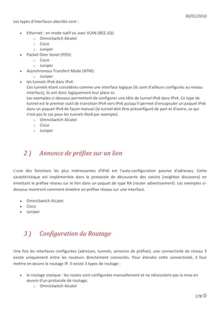 30/01/2010
Les types d'interfaces abordés sont :

      Ethernet : en mode natif ou avec VLAN (802.1Q):
           o OmnisSwitch Alcatel
           o Cisco
           o Juniper
      Packet Over Sonet (POS):
           o Cisco
           o Juniper
      Asynchronous Transfert Mode (ATM):
           o Juniper
      les tunnels IPv6 dans IPv4.
       Ces tunnels étant considérés comme une interface logique (ils sont d'ailleurs configurés au niveau
       interface), ils ont donc logiquement leur place ici.
       Les exemples ci-dessous permettent de configurer une tête de tunnel IPv6 dans IPv4. Ce type de
       tunnel est le premier outil de transition IPv4 vers IPv6 puisqu'il permet d'encapsuler un paquet IPv6
       dans un paquet IPv4 de façon manuel (le tunnel doit être préconfiguré de part et d'autre, ce qui
       n'est pas le cas pour les tunnels 6to4 par exemple).
           o OmnisSwitch Alcatel
           o Cisco
           o Juniper




       2)     Annonce de préfixe sur un lien

L'une des fonctions les plus intéressantes d'IPv6 est l'auto-configuration passive d'adresses. Cette
caractéristique est implémentée dans le protocole de découverte des voisins (neighbor discovery) en
émettant le préfixe réseau sur le lien dans un paquet de type RA (router advertisement). Les exemples ci-
dessous montrent comment émettre un préfixe réseau sur une interface.

      OmnisSwitch Alcatel
      Cisco
      Juniper




       3)     Configuration du Routage

Une fois les interfaces configurées (adresses, tunnels, annonce de préfixe), une connectivité de niveau 3
existe uniquement entre les routeurs directement connectés. Pour étendre cette connectivité, il faut
mettre en œuvre le routage IP. Il existe 3 types de routage :

      le routage statique : les routes sont configurées manuellement et ne nécessitent pas la mise en
       œuvre d'un protocole de routage;
           o OmnisSwitch Alcatel

                                                                                                     178
 