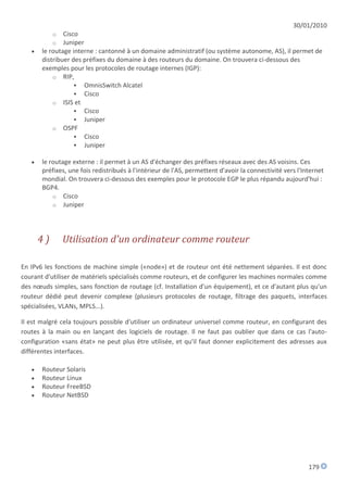 30/01/2010
            o  Cisco
            o  Juniper
      le routage interne : cantonné à un domaine administratif (ou système autonome, AS), il permet de
       distribuer des préfixes du domaine à des routeurs du domaine. On trouvera ci-dessous des
       exemples pour les protocoles de routage internes (IGP):
           o RIP,
                    OmnisSwitch Alcatel
                    Cisco
           o ISIS et
                    Cisco
                    Juniper
           o OSPF
                    Cisco
                    Juniper

      le routage externe : il permet à un AS d'échanger des préfixes réseaux avec des AS voisins. Ces
       préfixes, une fois redistribués à l'intérieur de l'AS, permettent d'avoir la connectivité vers l'Internet
       mondial. On trouvera ci-dessous des exemples pour le protocole EGP le plus répandu aujourd'hui :
       BGP4.
           o Cisco
           o Juniper




       4)       Utilisation d'un ordinateur comme routeur

En IPv6 les fonctions de machine simple («node») et de routeur ont été nettement séparées. Il est donc
courant d'utiliser de matériels spécialisés comme routeurs, et de configurer les machines normales comme
des nœuds simples, sans fonction de routage (cf. Installation d'un équipement), et ce d'autant plus qu'un
routeur dédié peut devenir complexe (plusieurs protocoles de routage, filtrage des paquets, interfaces
spécialisées, VLANs, MPLS...).

Il est malgré cela toujours possible d'utiliser un ordinateur universel comme routeur, en configurant des
routes à la main ou en lançant des logiciels de routage. Il ne faut pas oublier que dans ce cas l'auto-
configuration «sans état» ne peut plus être utilisée, et qu'il faut donner explicitement des adresses aux
différentes interfaces.

      Routeur Solaris
      Routeur Linux
      Routeur FreeBSD
      Routeur NetBSD




                                                                                                          179
 