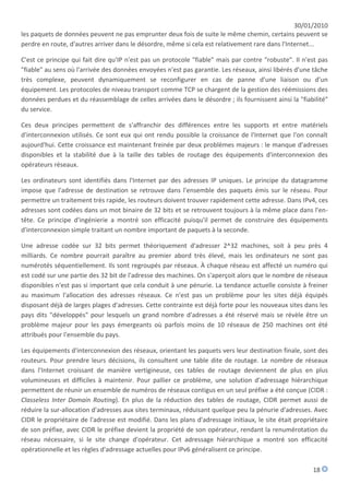 30/01/2010
les paquets de données peuvent ne pas emprunter deux fois de suite le même chemin, certains peuvent se
perdre en route, d'autres arriver dans le désordre, même si cela est relativement rare dans l'Internet...

C'est ce principe qui fait dire qu'IP n'est pas un protocole "fiable" mais par contre "robuste". Il n'est pas
"fiable" au sens où l'arrivée des données envoyées n'est pas garantie. Les réseaux, ainsi libérés d'une tâche
très complexe, peuvent dynamiquement se reconfigurer en cas de panne d'une liaison ou d'un
équipement. Les protocoles de niveau transport comme TCP se chargent de la gestion des réémissions des
données perdues et du réassemblage de celles arrivées dans le désordre ; ils fournissent ainsi la "fiabilité"
du service.

Ces deux principes permettent de s'affranchir des différences entre les supports et entre matériels
d'interconnexion utilisés. Ce sont eux qui ont rendu possible la croissance de l'Internet que l'on connaît
aujourd'hui. Cette croissance est maintenant freinée par deux problèmes majeurs : le manque d'adresses
disponibles et la stabilité due à la taille des tables de routage des équipements d'interconnexion des
opérateurs réseaux.

Les ordinateurs sont identifiés dans l'Internet par des adresses IP uniques. Le principe du datagramme
impose que l'adresse de destination se retrouve dans l'ensemble des paquets émis sur le réseau. Pour
permettre un traitement très rapide, les routeurs doivent trouver rapidement cette adresse. Dans IPv4, ces
adresses sont codées dans un mot binaire de 32 bits et se retrouvent toujours à la même place dans l'en-
tête. Ce principe d'ingénierie a montré son efficacité puisqu'il permet de construire des équipements
d'interconnexion simple traitant un nombre important de paquets à la seconde.

Une adresse codée sur 32 bits permet théoriquement d'adresser 2^32 machines, soit à peu près 4
milliards. Ce nombre pourrait paraître au premier abord très élevé, mais les ordinateurs ne sont pas
numérotés séquentiellement. Ils sont regroupés par réseaux. À chaque réseau est affecté un numéro qui
est codé sur une partie des 32 bit de l'adresse des machines. On s'aperçoit alors que le nombre de réseaux
disponibles n'est pas si important que cela conduit à une pénurie. La tendance actuelle consiste à freiner
au maximum l'allocation des adresses réseaux. Ce n'est pas un problème pour les sites déjà équipés
disposant déjà de larges plages d'adresses. Cette contrainte est déjà forte pour les nouveaux sites dans les
pays dits "développés" pour lesquels un grand nombre d'adresses a été réservé mais se révèle être un
problème majeur pour les pays émergeants où parfois moins de 10 réseaux de 250 machines ont été
attribués pour l'ensemble du pays.

Les équipements d'interconnexion des réseaux, orientant les paquets vers leur destination finale, sont des
routeurs. Pour prendre leurs décisions, ils consultent une table dite de routage. Le nombre de réseaux
dans l'Internet croissant de manière vertigineuse, ces tables de routage deviennent de plus en plus
volumineuses et difficiles à maintenir. Pour pallier ce problème, une solution d'adressage hiérarchique
permettent de réunir un ensemble de numéros de réseaux contigus en un seul préfixe a été conçue (CIDR :
Classeless Inter Domain Routing). En plus de la réduction des tables de routage, CIDR permet aussi de
réduire la sur-allocation d'adresses aux sites terminaux, réduisant quelque peu la pénurie d'adresses. Avec
CIDR le propriétaire de l'adresse est modifié. Dans les plans d'adressage initiaux, le site était propriétaire
de son préfixe, avec CIDR le préfixe devient la propriété de son opérateur, rendant la renumérotation du
réseau nécessaire, si le site change d'opérateur. Cet adressage hiérarchique a montré son efficacité
opérationnelle et les règles d'adressage actuelles pour IPv6 généralisent ce principe.

                                                                                                        18
 