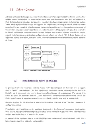 30/01/2010
     5)       Zebra – Quagga

Zebra est un logiciel de routage disponible librement (licence GPL) qui permet de transformer une machine
Unix en un véritable routeur. Les protocoles RIP, OSPF, BGP sont implémentés dans leurs instances IPv4 et
IPv6. Ce logiciel est architecturé de façon très modulaire (cf. figure Organisation du logiciel de routage
Zebra). Chaque protocole de routage est supporté par un processus, et dialogue avec un processus maître
(zebra) qui, lui, est chargé de gérer la table de routage de la machine en fonction des informations que lui
transmettent les processus correspondants aux protocoles activés. Chaque protocole peut être paramétré
en éditant un fichier de configuration spécifique ou de façon interactive au moyen d'un telnet sur un port
associé. L'interface de commande et de configuration est calquée sur celle de l'IOS de Cisco. Quagga est un
logiciel de routage plus récent, dérivé de Zebra, son interface et son utilisation sont très proches de celles
de Zebra.




           A)         Installation de Zebra ou Quagga

En général, et selon les versions du système, l'un ou l'autre de ces logiciels est disponible avec le support
IPv6. En FreeBSD 5.x et NetBSD 2.x, les deux logiciels sont disponibles comme paquetage binaire, il suffit de
l'installer par la commande pkg_add. En Linux FedoraCore, Quagga est un paquetage RPM standard. En
Solaris 10, Zebra est disponible dans les CDs de distribution ; toutefois la version binaire ne connait pas
IPv6, il faut récupérer le paquetage source (SUNWzebraS) et le compiler pour avoir le support IPv6.

Un autre solution est de récupérer le source sur les sites de référence et de l'installer. Lancement et
configuration initiale

L'installation a créé des binaires, des scripts de lancement et des fichiers d'exemples de configuration.
Dans la suite, nous prendrons l'exemple du paquetage Zebra sur FreeBSD ; pour les autres systèmes il faut
adapter les chemins d'accès et les noms des scripts.

La première étape consiste à créer le fichier de configuration zebra.conf du processus maître Zebra, puis à
lancer le processus. Deux méthodes sont possibles :
                                                                                                    180
 