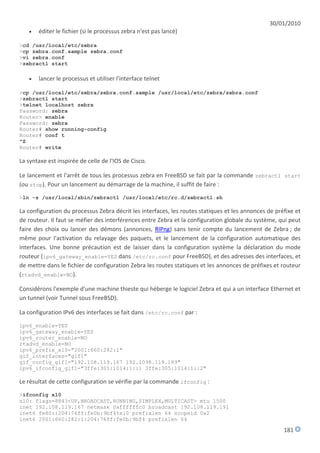 30/01/2010
      éditer le fichier (si le processus zebra n'est pas lancé)

>cd /usr/local/etc/zebra
>cp zebra.conf.sample zebra.conf
>vi zebra.conf
>zebractl start

      lancer le processus et utiliser l'interface telnet

>cp /usr/local/etc/zebra/zebra.conf.sample /usr/local/etc/zebra/zebra.conf
>zebractl start
>telnet localhost zebra
Password: zebra
Router> enable
Password: zebra
Router# show running-config
Router# conf t
^Z
Router# write

La syntaxe est inspirée de celle de l'IOS de Cisco.

Le lancement et l'arrêt de tous les processus zebra en FreeBSD se fait par la commande zebractl start
(ou stop). Pour un lancement au démarrage de la machine, il suffit de faire :
>ln -s /usr/local/sbin/zebractl /usr/local/etc/rc.d/zebractl.sh

La configuration du processus Zebra décrit les interfaces, les routes statiques et les annonces de préfixe et
de routeur. Il faut se méfier des interférences entre Zebra et la configuration globale du système, qui peut
faire des choix ou lancer des démons (annonces, RIPng) sans tenir compte du lancement de Zebra ; de
même pour l'activation du relayage des paquets, et le lancement de la configuration automatique des
interfaces. Une bonne précaution est de laisser dans la configuration système la déclaration du mode
routeur (ipv6_gateway_enable=YES dans /etc/rc.conf pour FreeBSD), et des adresses des interfaces, et
de mettre dans le fichier de configuration Zebra les routes statiques et les annonces de préfixes et routeur
(rtadvd_enable=NO).

Considérons l'exemple d'une machine thieste qui héberge le logiciel Zebra et qui a un interface Ethernet et
un tunnel (voir Tunnel sous FreeBSD).

La configuration IPv6 des interfaces se fait dans /etc/rc.conf par :

ipv6_enable=YES
ipv6_gateway_enable=YES
ipv6_router_enable=NO
rtadvd_enable=NO
ipv6_prefix_xl0="2001:660:282:1"
gif_interfaces="gif1"
gif_config_gif1="192.108.119.167 192.1098.119.189"
ipv6_ifconfig_gif1="3ffe:305:1014:1::1 3ffe:305:1014:1::2"

Le résultat de cette configuration se vérifie par la commande ifconfig :
>ifconfig xl0
xl0: flags=8843<UP,BROADCAST,RUNNING,SIMPLEX,MULTICAST> mtu 1500
inet 192.108.119.167 netmask 0xffffffc0 broadcast 192.108.119.191
inet6 fe80::204:76ff:fe0b:9bf4%xl0 prefixlen 64 scopeid 0x2
inet6 2001:660:282:1:204:76ff:fe0b:9bf4 prefixlen 64

                                                                                                      181
 