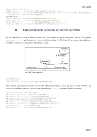 30/01/2010
ether 00:04:76:0b:9b:f4
media: autoselect (100baseTX <full-duplex>) status: active
supported media: autoselect 100baseTX <full-duplex> 100baseTX 10baseT/UTP <full-duplex>
  10baseT/UTP 100baseTX <hw-loopback>
>ifconfig gif1
gif1: flags=8011<UP,POINTOPOINT,MULTICAST> mtu 1280
inet6 fe80::203:47ff:fe22:9cd8%gif1 --> :: prefixlen 64
inet6 3ffe:305:1014:1::1 --> 3ffe:305:1014:1::2 prefixlen 128
physical address inet 192.108.119.167 --> 192.108.119.189


           B)        Configuration de l'annonce de préfixe par Zebra

Sur le schéma de l'exemple figure Session BGP sous Zebra, on veut provoquer l'annonce du préfixe
3ffe:305:1014::/48 par le routeur thieste sur le tunnel vers le PC Linux. Cette annonce se traduit par
l'extrait du fichier de configuration de Zebra ci -après :




interface gif1
ipv6 nd send-ra
ipv6 nd prefix-advertisement 3ffe:305:1014::/48

Pour vérifier que l'annonce a bien produit son effet sur la machine Linux qui est à l'autre extrémité du
tunnel on trouvera ci-dessous un extrait de la commande ifconfig donnée sur cette machine :

testG6 Lien encap:IPv6-dans-IPv4
adr inet6: fe80::c06c:77bd/128 Scope:Lien
adr inet6: 3ffe:305:1014:1::2/0 Scope:Global
adr inet6: 3ffe:305:1014::c06c:77bd/64 Scope:Global
UP POINTOPOINT RUNNING NOARP MTU:1480 Metric:1
RX packets:13 errors:0 dropped:0 overruns:0 frame:0
TX packets:333 errors:0 dropped:0 overruns:0 carrier:0
collisions:0 lg file transmission:0
RX bytes:1144 (1.1 Kb) TX bytes:41292 (40.3 Kb)




                                                                                                 182
 
