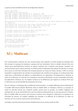 30/01/2010
La partie concernant BGP du fichier de configuration devient :

router bgp 65400
bgp router-id 192.108.119.167
ipv6 bgp neighbor 2001:660:281:8::1 remote-as 1938
ipv6 bgp neighbor 2001:660:281:8::1 prefix-list filtre_nlri in
ipv6 bgp neighbor 2001:660:281:8::1 filter-list filtre_as in
ipv6 bgp neighbor 2001:660:281:8::1 route-map filtre_map in
!
ipv6 prefix-list filtre_nlri description on ne veut pas se faire annoncer son reseau ni
le 2002::/16
ipv6 prefix-list filtre_nlri seq 5 deny 3ffe:305:1014::/48 le 128
ipv6 prefix-list filtre_nlri seq 10 deny 2002::/16 le 128
ipv6 prefix-list filtre_nlri seq 15 permit any
!
ip as-path access-list filtre_as deny 1938 2200 5511 *
ip as-path access-list filtre_as permit .*
!
ip as-path access-list as_prefere permit 1938 2200 1103 *
ip as-path access-list as_prefere deny .*
!
route-map filtre_map permit 10
match as-path as_prefere
set local-preference 200
!
route-map filtre_map permit 20
set local-preference 100




   XI ) Multicast

Une communication multicast est une communication dans laquelle un même paquet de données peut
être envoyé à un groupe de récepteurs, quelque soit leur localisation. Dans le modèle Internet IPv6, une
station peut potentiellement émettre un paquet multicast vers n'importe quel groupe. Comparé aux
communications point à point (unicast), le multicast évite la duplication des paquets de données au niveau
de la source, et minimise l'utilisation de la bande passante au niveau du réseau. De plus, il offre un service
insensible à l'augmentation du nombre et la localisation des membres d'un groupe. Le multicast peut être
utilisé pour la distribution de logiciels, la téléconférence, les applications d'enseignement à distance, la
radio ou la télévision sur Internet, les simulations interactives distribuées, les jeux multimédia interactifs,
les applications militaires, etc. Ce chapitre insistera sur les différences par rapport au multicast IPv4, tout
en donnant une vue d'ensemble des protocoles mis en jeu.

Pour le multicast, on distingue deux modèles de communication : le modèle ASM (Any-Source Multicast) et
le modèle SSM (Source-Specific Multicast). Dans le modèle ASM, un récepteur s'abonne à un groupe, et
reçoit les données émises par n'importe quelles sources pour ce groupe. Ce modèle s'applique par
exemple dans le cas de visioconférences avec de nombreux participants qui ne sont pas connus à l'avance.
Dans le modèle SSM, les sources sont connues à l'avance et les récepteurs s'abonnent à un groupe et un
ensemble de sources. Ce modèle s'applique par exemple à la diffusion de la télévision ou radio sur
Internet, où il n'y a qu'une seule source connue de tous.

Les étapes suivantes interviennent dans l'établissement d'une session multicast IPv6 :
                                                                                                        186
 