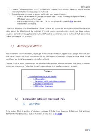 30/01/2010
      Choix de l'adresse multicast pour la session. Dans cette section sont aussi présentés les mécanismes
       permettant l'allocation des adresses multicast.
      Description et annonce de la session multicast à tous les participants :
          o Gestion des membres du groupe sur le lien-local : Elle est réalisée par le protocole MLD
              (Multicast Listener Discovery).
          o Construction de l'arbre multicast : Elle est assurée par le protocole PIM (Protocol
              Independant Multicast).

La section, Multicast IPv6 inter-domaine, de ce chapitre est consacrée au multicast inter-domaine IPv6.
L'état actuel du déploiement du multicast IPv6 est ensuite sommairement décrit. Les deux sections
suivantes portent sur les applications multicast IPv6 et la coexistence avec le multicast IPv4. La dernière
section présente un cas pratique.



       1)     Adressage multicast

Pour initier une session multicast, le groupe de récepteurs intéressés, appelé aussi groupe multicast, doit
être formé. Un groupe multicast est identifié par une adresse IP multicast. Chaque adresse a une portée
spécifique, qui limite la propagation du trafic multicast.

Dans ce chapitre, nous commençons par détailler le format des adresses multicast IPv6 Nous examinons
ensuite successivement l'allocation des adresses multicast IPv6 puis l'annonce des sessions.

                                                Contents

                          1 Format des adresses multicast IPv6
                               o 1.1 Généralités
                               o 1.2 Adresses multicast IPv6 permanentes
                               o 1.3 Adresses temporaires
                               o 1.4 Identifiant de groupe




            A)       Format des adresses multicast IPv6
                     a)     Généralités


Cette section décrit le système d'adressage multicast IPv6. La figure Structure de l'adresse IPv6 Multicast
donne le format de l'adresse IPv6 de multicast décrite dans le RFC 3513.




                                                                                                    187
 
