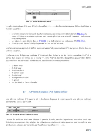 30/01/2010




Les adresses multicast IPv6 sont dérivées du préfixe FF00::/8. Le champ drapeaux de 4 bits est défini de la
manière suivante :

      Seul le bit T (comme Transient) du champ drapeaux est initialement décrit dans le RFC 3513. La
       valeur 0 indique une adresse multicast bien connue gérée par une autorité. La valeur 1 indique une
       valeur temporaire.
      Les bits P et R sont décrits dans le RFC 3306 et le draft Internet sur embedded-RP (RFC 3956).
      Le bit de poids fort du champ drapeaux n'est pas encore attribué.

Le champ drapeaux permet de définir plusieurs types d'adresses multicast IPv6 qui seront décrits dans les
sections suivantes.

Le champ scope de l'adresse multicast IPv6 permet d'en limiter la portée (scope en anglais). En IPv4, la
portée d'un paquet est limitée par le champ TTL (Time To Live), de même des préfixes peuvent être définis
pour identifier des adresses à portée réduite. Les valeurs suivantes sont définies :

      1 - node-local
      2 - link-local
      3 - subnet-local
      4 - admin-local
      5 - site-local
      8 - organisation-local
      E - global
      Les portées 0 et F sont réservés.



                     b)      Adresses multicast IPv6 permanentes


Une adresse multicast IPv6 avec le bit T du champ drapeaux à 0 correspond à une adresse multicast
permanente, allouée par l'IANA.




Lorsque le multicast IPv6 sera déployé à grande échelle, certains organismes pourraient avoir des
émissions permanentes. Des chaînes de télévision ou stations de radio pourront par exemple se voir
attribuer des adresses permanentes par l'IANA dans le préfixe FF00::/12.

                                                                                                    188
 