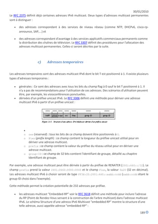 30/01/2010
Le RFC 2375 définit déjà certaines adresses IPv6 multicast. Deux types d'adresses multicast permanentes
sont à distinguer :

      des adresses correspondant à des services de niveau réseau (comme NTP, DHCPv6, cisco-rp-
       announce, SAP,...) et

      des adresses correspondant d'avantage à des services applicatifs commerciaux permanents comme
       la distribution des chaînes de télévision. Le RFC 3307 définit des procédures pour l'allocation des
       adresses multicast permanentes. Celles-ci seront décrites par la suite.



                      c)      Adresses temporaires


Les adresses temporaires sont des adresses multicast IPv6 dont le bit T est positionné à 1. Il existe plusieurs
types d'adresses temporaires :

      générales : Ce sont des adresses avec tous les bits du champ flag à 0 sauf le bit T positionné à 1. Il
       n'y a pas de recommandations pour l'utilisation de ces adresses. Des scénarios d'utilisation peuvent
       être, par exemple, les visioconférences ponctuelles.
      dérivées d'un préfixe unicast IPv6. Le RFC 3306 définit une méthode pour dériver une adresse
       multicast IPv6 à partir d'un préfixe unicast :




           
           o   res (reserved) : tous les bits de ce champ doivent être positionnés à 0.
           o   Plen (prefix length) : ce champ contient la longueur du préfixe unicast utilisé pour en
             dériver une adresse multicast.
           o prefix : ce champ contient la valeur du préfixe du réseau utilisé pour en dériver une
             adresse multicast.
           o group-ID : ce champ de 32 bits contient l'identifiant de groupe, détaillé au chapitre
             Identifiant de groupe.

Par exemple, une adresse multicast peut être dérivée à partir du préfixe de RENATER (2001:660::/32). Le
champ prefix prend la valeur 2001:0660:0000:0000 et le champ Plen, la valeur 0x20 (32 en décimal).
Les adresses multicast IPv6 à choisir seront de type FF3X:20:2001:660::aabb:ccdd (aabb:ccdd étant le
group-ID choisi dans l'exemple).

Cette méthode permet la création potentielle de 232 adresses par préfixe.

      les adresses multicast "Embedded-RP" voir le RFC 3618 définit une méthode pour inclure l'adresse
       du RP (Point de Rendez-Vous servant à la construction de l'arbre multicast) dans l'adresse multicast
       IPv6. Le schéma Structure d'une adresss IPv6 Multicast "embedded RP" montre la structure d'une
       telle adresse, aussi appelée adresse "embedded-RP" :

                                                                                                         189
 