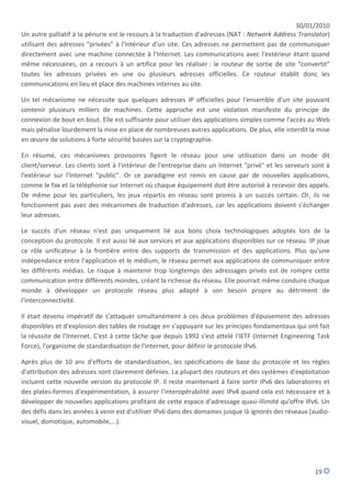 30/01/2010
Un autre palliatif à la pénurie est le recours à la traduction d'adresses (NAT : Network Address Translator)
utilisant des adresses "privées" à l'intérieur d'un site. Ces adresses ne permettent pas de communiquer
directement avec une machine connectée à l'Internet. Les communications avec l'extérieur étant quand
même nécessaires, on a recours à un artifice pour les réaliser : le routeur de sortie de site "convertit"
toutes les adresses privées en une ou plusieurs adresses officielles. Ce routeur établit donc les
communications en lieu et place des machines internes au site.

Un tel mécanisme ne nécessite que quelques adresses IP officielles pour l'ensemble d'un site pouvant
contenir plusieurs milliers de machines. Cette approche est une violation manifeste du principe de
connexion de bout en bout. Elle est suffisante pour utiliser des applications simples comme l'accès au Web
mais pénalise lourdement la mise en place de nombreuses autres applications. De plus, elle interdit la mise
en œuvre de solutions à forte sécurité basées sur la cryptographie.

En résumé, ces mécanismes provisoires figent le réseau pour une utilisation dans un mode dit
client/serveur. Les clients sont à l'intérieur de l'entreprise dans un Internet "privé" et les serveurs sont à
l'extérieur sur l'Internet "public". Or ce paradigme est remis en cause par de nouvelles applications,
comme le fax et la téléphonie sur Internet où chaque équipement doit être autorisé à recevoir des appels.
De même pour les particuliers, les jeux répartis en réseau sont promis à un succès certain. Or, ils ne
fonctionnent pas avec des mécanismes de traduction d'adresses, car les applications doivent s'échanger
leur adresses.

Le succès d'un réseau n'est pas uniquement lié aux bons choix technologiques adoptés lors de la
conception du protocole. Il est aussi lié aux services et aux applications disponibles sur ce réseau. IP joue
ce rôle unificateur à la frontière entre des supports de transmission et des applications. Plus qu'une
indépendance entre l'application et le médium, le réseau permet aux applications de communiquer entre
les différents médias. Le risque à maintenir trop longtemps des adressages privés est de rompre cette
communication entre différents mondes, créant la richesse du réseau. Elle pourrait même conduire chaque
monde à développer un protocole réseau plus adapté à son besoin propre au détriment de
l'interconnectivité.

Il était devenu impératif de s'attaquer simultanément à ces deux problèmes d'épuisement des adresses
disponibles et d'explosion des tables de routage en s'appuyant sur les principes fondamentaux qui ont fait
la réussite de l'Internet. C'est à cette tâche que depuis 1992 s'est attelé l'IETF (Internet Engineering Task
Force), l'organisme de standardisation de l'Internet, pour définir le protocole IPv6.

Après plus de 10 ans d'efforts de standardisation, les spécifications de base du protocole et les règles
d'attribution des adresses sont clairement définies. La plupart des routeurs et des systèmes d'exploitation
incluent cette nouvelle version du protocole IP. Il reste maintenant à faire sortir IPv6 des laboratoires et
des plates-formes d'expérimentation, à assurer l'interopérabilité avec IPv4 quand cela est nécessaire et à
développer de nouvelles applications profitant de cette espace d'adressage quasi-illimité qu'offre IPv6. Un
des défis dans les années à venir est d'utiliser IPv6 dans des domaines jusque là ignorés des réseaux (audio-
visuel, domotique, automobile,...).




                                                                                                        19
 
