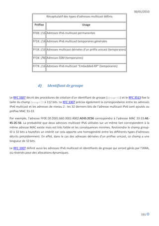 30/01/2010
                             Récapitulatif des types d'adresses multicast définis

                   Préfixe                               Usage

                  FF0X::/16 Adresses IPv6 multicast permanentes

                  FF1X::/16 Adresses IPv6 multicast temporaires générales

                  FF3X::/16 Adresses multicast dérivées d'un préfix unicast (temporaires)

                  FF3X::/96 Adresses SSM (temporaires)

                  FF7X::/16 Adresses IPv6 multicast "Embedded-RP" (temporaires)




                      d)     Identifiant de groupe


Le RFC 3307 décrit des procédures de création d'un identifiant de groupe (Group-ID) et le RFC 3513 fixe la
taille du champ Group-ID à 112 bits. Le RFC 3307 précise également la correspondance entre les adresses
IPv6 multicast et les adresses de niveau 2 : les 32 derniers bits de l'adresse multicast IPv6 sont ajoutés au
préfixe MAC 33-33.

Par exemple, l'adresse FF0E:30:2001:660:3001:4002:AE45:2C56 correspondra à l'adresse MAC 33-33-AE-
45-2C-56. La probabilité que deux adresses multicast IPv6 utilisées sur un même lien correspondent à la
même adresse MAC existe mais est très faible et les conséquences minimes. Restreindre le champ group-
ID à 32 bits a toutefois un intérêt car cela apporte une homogénéité entre les différents types d'adresses
décrits précédemment. En effet, dans le cas des adresses dérivées d'un préfixe unicast, ce champ a une
longueur de 32 bits.

Le RFC 3307 définit aussi les adresses IPv6 multicast et identifiants de groupe qui seront gérés par l'IANA,
où réservés pour des allocations dynamiques.




                                                                                                      191
 