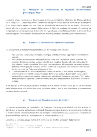 30/01/2010
                      a)   Messages de recensement et rapports d'abonnement
                      périodiques MLD


Le routeur envoie régulièrement des messages de recensement général à l'adresse de diffusion générale
sur le lien (FF02::1). Les hôtes arment un temporisateur pour chaque adresse multicast qui les concerne.
Si un temporisateur expire sans que l'hôte ait entendu une réponse d'un de ses voisins concernant la
même adresse, il envoie un rapport d'abonnement à l'adresse multicast du groupe. Ce système de
temporisateurs permet aux hôtes de surveiller les rapports des autres hôtes sur le lien et d'annuler leurs
propres rapports concernant les mêmes adresses. Ainsi la quantité du trafic MLD peut être minimisée.



                      b)     Rapports d'abonnements MLD non-sollicités


Les changements d'état des hôtes sont notifiés par des messages non-sollicités :

      Pour souscrire à une adresse multicast spécifique, un hôte envoie un rapport d'abonnement non-
       sollicité ;
      Pour cesser d'écouter sur une adresse multicast, l'hôte peut simplement ne plus répondre aux
       messages de recensement du routeur. S'il est le seul récepteur de cette adresse multicast sur le
       lien, après un certain temps l'état du routeur concernant cette adresse expire. Le routeur arrêtera
       de faire suivre les paquets multicast envoyés à l'adresse en question, s'il s'avère que l'hôte était le
       dernier concerné par l'adresse multicast sur le lien;
      La résiliation rapide est aussi une possibilité offerte par MLDv1. L'hôte envoie un message de
       résiliation d'abonnement à l'adresse multicast de "tous les routeurs du lien local" (FF02::2). Le
       routeur répond avec un message de recensement spécifique à l'adresse en question. S'il n'y a plus
       de récepteur pour répondre à ce recensement, le routeur efface l'adresse multicast de sa table de
       routage.

Il est possible d'avoir plusieurs routeurs multicast sur le même lien local. Dans ce cas un mécanisme
d'élection est utilisé pour choisir le routeur recenseur. Celui-ci sera le seul responsable pour l'envoi des
messages de recensement.



                      c)     Exemples de fonctionnement de MLDv1


Les paquets suivants ont été capturés lors de l'exécution d'un programme (multi2out6, dont le code est
donné dans le chapitre Utilisation du multicast). Ce programme prend comme arguments une interface de
la machine et une adresse multicast. Dans cet exemple, l'adresse choisie ff12::1234:5678, représente un
groupe éphémère (valeur 0x1 du drapeau) sur le lien local (valeur 0x02).

L'interface se joint à ce groupe multicast et commence par émettre un rapport d'abonnement :

En-tête IPv6
Version : 6 Classe : 00 Label : 00000
Longueur : 32 octets (0x0020) Proto. : 0 (0x0) "Proche-en-proche"
                                                                                                         194
 