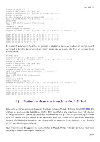 30/01/2010
Nombre de sauts : 1
Source : fe80::0a00:20ff:fe18:964c
Desti. : ff12::1234:5678 (adresse du groupe multicast)
Proche-en-proche
En-tête Suivant : 58 (0x3a) ICMPv6/MLD
Type : 5 (0x5) Router Alert longueur : 2 valeur : 0
ICMPv6/MLD
Type : 131 (0x83) rapport d'abonnement
Code : 0
Checksum : 0xef48
Délai maximal de réponse : 0
Adresse multicast : ff12::1234:5678 (adr du grp multicast en question)

0000:   60   00   00   00   00   20   00   01   fe   80   00   00   00   00   00   00
0010:   0a   00   20   ff   fe   18   96   4c   ff   12   00   00   00   00   00   00
0020:   00   00   00   00   12   34   56   78   3a   00   05   02   00   00   00   00
0030:   83   00   ef   48   00   00   00   00   ff   12   00   00   00   00   00   00
0040:   00   00   00   00   12   34   56   78

En arrêtant le programme, l'interface en question se désabonne du groupe multicast et en s'apercevant
qu'elle est la dernière à avoir envoyé un rapport concernant ce groupe, elle émet un message de fin
d'abonnement :

En-tête IPv6
Version : 6 Classe : 00 Label : 00000
Longueur : 32 octets (0x0020) Proto. : 0 (0x0) "Proche-en-proche"
Nombre de sauts : 1
Source : fe80::0a00:20ff:fe18:964c
Desti. : ff12::1234:5678
Proche-en-proche
En-tête Suivant : 58 (0x3a) ICMPv6/MLD
Type : 5 (0x5) Router Alert longueur : 2 valeur : 0
ICMPv6/MLD
Type : 132 (0x84) Fin d'abonnement
Code : 0
Checksum : 0x5703
Délai maximal de réponse : 0
Adresse multicast : ff12::1234:5678 (adr du grp multicast en question)

0000:   60   00   00   00   00   20   00   01   fe   80   00   00   00   00   00   00
0010:   0a   00   20   ff   fe   18   96   4c   ff   02   00   00   00   00   00   00
0020:   00   00   00   00   00   00   00   02   3a   00   05   02   00   00   00   00
0030:   84   00   57   03   00   00   00   00   ff   12   00   00   00   00   00   00
0040:   00   00   00   00   12   34   56   78



             B)             Gestion des abonnements sur le lien-local : MLD v2

La nouvelle version du protocole de gestion de groupe multicast, MLDv2 est décrite dans le RFC 3810. Elle
implante les fonctionnalités du protocole IGMPv3 défini pour IPv4, la plus importante étant l'introduction
du filtrage des sources. Un hôte peut désormais spécifier les sources qu'il veut ou qu'il ne veut pas écouter
pour une adresse multicast donnée. Cette information peut être utilisée par les protocoles de routage
multicast afin d'éviter l'acheminement des paquets multicast provenant de certaines sources vers des liens
où il n'y a pas de récepteur intéressé.

Pour être en mesure de supporter les fonctionnalités de MLDv2, l'API de l'hôte doit permettre l'opération
suivante (ou un équivalent logique de celle-ci) :

                                                                                                      195
 