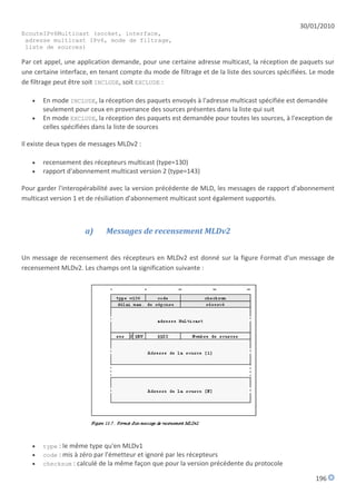30/01/2010
EcouteIPv6Multicast (socket, interface,
 adresse multicast IPv6, mode de filtrage,
 liste de sources)

Par cet appel, une application demande, pour une certaine adresse multicast, la réception de paquets sur
une certaine interface, en tenant compte du mode de filtrage et de la liste des sources spécifiées. Le mode
de filtrage peut être soit INCLUDE, soit EXCLUDE :

      En mode INCLUDE, la réception des paquets envoyés à l'adresse multicast spécifiée est demandée
       seulement pour ceux en provenance des sources présentes dans la liste qui suit
      En mode EXCLUDE, la réception des paquets est demandée pour toutes les sources, à l'exception de
       celles spécifiées dans la liste de sources

Il existe deux types de messages MLDv2 :

      recensement des récepteurs multicast (type=130)
      rapport d'abonnement multicast version 2 (type=143)

Pour garder l'interopérabilité avec la version précédente de MLD, les messages de rapport d'abonnement
multicast version 1 et de résiliation d'abonnement multicast sont également supportés.



                     a)     Messages de recensement MLDv2


Un message de recensement des récepteurs en MLDv2 est donné sur la figure Format d'un message de
recensement MLDv2. Les champs ont la signification suivante :




      type : le même type qu'en MLDv1
      code : mis à zéro par l'émetteur et ignoré par les récepteurs
      checksum : calculé de la même façon que pour la version précédente du protocole

                                                                                                    196
 