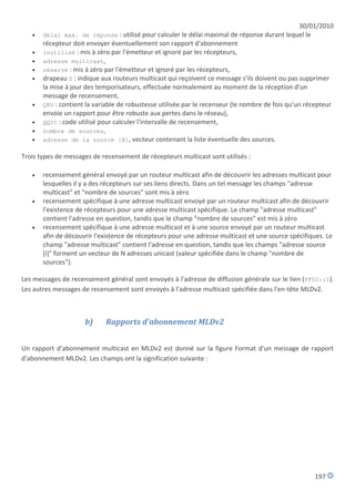 30/01/2010
      délai max. de réponse : utilisé pour calculer le délai maximal de réponse durant lequel le
       récepteur doit envoyer éventuellement son rapport d'abonnement
      inutilisé : mis à zéro par l'émetteur et ignoré par les récepteurs,
      adresse multicast,
      réservé : mis à zéro par l'émetteur et ignoré par les récepteurs,
      drapeau S : indique aux routeurs multicast qui reçoivent ce message s'ils doivent ou pas supprimer
       la mise à jour des temporisateurs, effectuée normalement au moment de la réception d'un
       message de recensement,
      QRV : contient la variable de robustesse utilisée par le recenseur (le nombre de fois qu'un récepteur
       envoie un rapport pour être robuste aux pertes dans le réseau),
      QQIC : code utilisé pour calculer l'intervalle de recensement,
      nombre de sources,
      adresse de la source [N], vecteur contenant la liste éventuelle des sources.

Trois types de messages de recensement de récepteurs multicast sont utilisés :

      recensement général envoyé par un routeur multicast afin de découvrir les adresses multicast pour
       lesquelles il y a des récepteurs sur ses liens directs. Dans un tel message les champs "adresse
       multicast" et "nombre de sources" sont mis à zéro
      recensement spécifique à une adresse multicast envoyé par un routeur multicast afin de découvrir
       l'existence de récepteurs pour une adresse multicast spécifique. Le champ "adresse multicast"
       contient l'adresse en question, tandis que le champ "nombre de sources" est mis à zéro
      recensement spécifique à une adresse multicast et à une source envoyé par un routeur multicast
       afin de découvrir l'existence de récepteurs pour une adresse multicast et une source spécifiques. Le
       champ "adresse multicast" contient l'adresse en question, tandis que les champs "adresse source
       [i]" forment un vecteur de N adresses unicast (valeur spécifiée dans le champ "nombre de
       sources").

Les messages de recensement général sont envoyés à l'adresse de diffusion générale sur le lien (FF02::1).
Les autres messages de recensement sont envoyés à l'adresse multicast spécifiée dans l'en-tête MLDv2.



                     b)     Rapports d'abonnement MLDv2


Un rapport d'abonnement multicast en MLDv2 est donné sur la figure Format d'un message de rapport
d'abonnement MLDv2. Les champs ont la signification suivante :




                                                                                                     197
 
