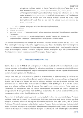 30/01/2010
                      une adresse multicast précise. Le champ "type d'enregistrement" peut dans ce cas
                      avoir les valeurs CHANGE_TO_INCLUDE_MODE ou CHANGE_TO_EXCLUDE_MODE,
                     un "enregistrement de changement de la liste des sources" est envoyé par un hôte
                      quand un appel EcouteIPv6Multicast modifie la liste des sources qu'il souhaite ou
                      ne souhaite pas écouter pour une adresse multicast précise. Le champ "type
                      d'enregistrement" peut dans ce cas avoir les valeurs ALLOW_NEW_SOURCES ou
                      BLOCK_OLD_SOURCES.


          o LDAux contient la longueur du champ données supplémentaires
      adresse multicast
      nombre de sources
      adresse source [i], vecteur contenant la liste des sources qui doivent être désormais autorisées
       ou bloquées
      données supplémentaires, si elles sont présentes, peuvent contenir des informations
       supplémentaires concernant l'enregistrement d'adresse multicast en question.

Les rapports d'abonnement sont envoyés par les hôtes à l'adresse "tous les routeurs MLDv2" (ff02::16).
Ainsi les récepteurs ne reçoivent pas les rapports des autres, chacun étant obligé d'envoyer son propre
rapport. Le mécanisme d'économie d'émission des rapports du protocole MLDv1 n'est donc plus utilisé. Le
risque de surcharge du routeur à cause du trop grand nombre de rapports reçus est toutefois évité en
fixant des temporisateurs avec des valeurs différentes pour chaque rapport.



                      c)     Fonctionnement de MLDv2


Comme dans le cas du MLDv1, s'il existe plusieurs routeurs multicast sur le même lien local, un seul
routeur recenseur va être désigné à l'aide d'un mécanisme spécifique. Le recenseur envoie régulièrement
des messages de recensement général auxquels les récepteurs répondent avec des rapports d'abonnement
contenant des enregistrements d'état actuel.

Chaque hôte, ainsi que chaque routeur, gardent un état contenant le mode de filtrage et une liste des
sources pour chaque adresse multicast. Dans le cas d'un hôte ce sont les adresses multicast sur lesquelles il
écoute. Dans le cas d'un routeur ce sont les adresses multicast que ses récepteurs écoutent. Une
application sur une machine hôte demande la modification du mode de filtrage ou de la liste des sources
pour une adresse multicast précise à travers d'un appel EcouteIPv6Multicast. L'hôte inclut par
conséquent ces modifications dans un rapport d'abonnement non-sollicité. Ce rapport contient des
enregistrements de changement de mode de filtrage ou de la liste des sources, en conformité avec les
changements qui ont eu lieu dans l'état interne de l'hôte.

Au moment de la réception des changements communiqués, le routeur met à jour son état pour l'adresse
multicast concernée. Si, suite à ces changements, il constate qu'une certaine source ne doit plus être
acceptée, le routeur envoie un message de recensement spécifique pour cette source, afin de vérifier
l'existence d'éventuels récepteurs qui souhaitent toujours l'écouter. Un temporisateur est déclenché, et s'il
expire sans que le routeur ait reçu un rapport d'abonnement concernant la source, celle-ci est éliminée de
l'état local du routeur. Si le routeur détecte que plus aucune source n'est sollicitée pour une certaine
                                                                                                      199
 