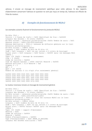 30/01/2010
adresse, il envoie un message de recensement spécifique pour cette adresse. Si des rapports
d'abonnement concernant l'adresse en question ne sont pas reçus en temps dû, l'adresse est effacée de
l'état du routeur.



                       d)      Exemples de fonctionnement de MLDv2


Les exemples suivants illustrent le fonctionnement du protocole MLDv2.

En-tête IPv6 :
Version : 6 Classe de trafic : 0x00 Identifiant de flux : 0x00000
Longueur des données : 36 octets (0x0024)
En-tête suivant : extension proche-en-proche (0x00) Nombre de sauts : 0x01
Adresse source : fe80::240:95ff:fe49:ba9
Adresse destination : ff02::1 (adresse de diffusion générale sur le lien)
Extension proche-en-proche :
En-tête suivant : ICMPv6 (0x3a)
Longueur : 0x00 (nombre de mots de 64 bits -1)
PadN : 0x01 Longueur : 0x00 (ce qui revient à 2 octets de bourrage)
Router alert : 0x05 Longueur : 0x02 Valeur : 0x0000 (pour les messages MLD)
ICMPv6 :
Type: 130 (0x82) - message de recensement
Code : 0 (0x00)
Somme de contrôle : 0xb464
Code de réponse maximal : 10000 (Ox2710) Réservé : 0x0000
Adresse multicast : 0::0 Réservé : 0x0
Drapeau S : 0
QRV : 2
QQIC : 125 (0x7d)
Nombre de sources: 0 (il s'agit d'un recensement général)

0x0000   6000   0000   0024   0001   fe80   0000   0000   0000
0x0010   0240   95ff   fe49   0ba9   ff02   0000   0000   0000
0x0020   0000   0000   0000   0001   3a00   0100   0502   0000
0x0030   8200   b464   2710   0000   0000   0000   0000   0000
0x0040   0000   0000   0000   0000   027d   0000

Le routeur recenseur envoie un message de recensement général.

En-tête IPv6 :
Version : 6 Classe de trafic : 0x00 Identifiant de flux : 0x00000
Longueur des données : 76 octets (0x004c)
En-tête suivant : extension proche-en-proche (0x00) Nombre de sauts : 0x01
Adresse source : fe80::203:47ff:fe7c:b9c5
Adresse destination : ff02::16 (tous les routeurs MLDv2 sur le lien)
Extension proche-en-proche :
En-tête suivant : ICMPv6 (0x3a)
Longueur : 0x00 (nombre de mots de 64 bits -1)
PadN : 0x01 Longueur : 0x00 (ce qui revient a 2 octets de bourrage)
Router alert : 0x0502 Valeur: 0x0000 (pour les messages MLD)
ICMPv6 :
Type: 143 (0x8f) - rapport d'abonnement
Réservé : 0x00
Somme de contrôle : 0x9454
Réservé : 0x0000
Nombre d'enregistrements : 0x0003
Type d'enregistrement : 0x02 (MODE_IS_EXCLUDE)
Longueur des données auxiliaires : 0x00

                                                                                              200
 