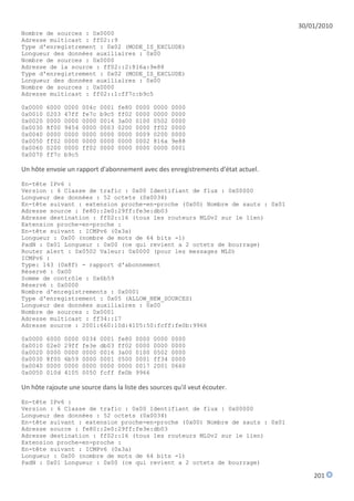 30/01/2010
Nombre de sources : 0x0000
Adresse multicast : ff02::9
Type d'enregistrement : 0x02 (MODE_IS_EXCLUDE)
Longueur des données auxiliaires : 0x00
Nombre de sources : 0x0000
Adresse de la source : ff02::2:816a:9e88
Type d'enregistrement : 0x02 (MODE_IS_EXCLUDE)
Longueur des données auxiliaires : 0x00
Nombre de sources : 0x0000
Adresse multicast : ff02::1:ff7c:b9c5

0x0000   6000   0000   004c   0001   fe80   0000   0000   0000
0x0010   0203   47ff   fe7c   b9c5   ff02   0000   0000   0000
0x0020   0000   0000   0000   0016   3a00   0100   0502   0000
0x0030   8f00   9454   0000   0003   0200   0000   ff02   0000
0x0040   0000   0000   0000   0000   0000   0009   0200   0000
0x0050   ff02   0000   0000   0000   0000   0002   816a   9e88
0x0060   0200   0000   ff02   0000   0000   0000   0000   0001
0x0070   ff7c   b9c5

Un hôte envoie un rapport d'abonnement avec des enregistrements d'état actuel.

En-tête IPv6 :
Version : 6 Classe de trafic : 0x00 Identifiant de flux : 0x00000
Longueur des données : 52 octets (0x0034)
En-tête suivant : extension proche-en-proche (0x00) Nombre de sauts : 0x01
Adresse source : fe80::2e0:29ff:fe3e:db03
Adresse destination : ff02::16 (tous les routeurs MLDv2 sur le lien)
Extension proche-en-proche :
En-tête suivant : ICMPv6 (0x3a)
Longueur : 0x00 (nombre de mots de 64 bits -1)
PadN : 0x01 Longueur : 0x00 (ce qui revient a 2 octets de bourrage)
Router alert : 0x0502 Valeur: 0x0000 (pour les messages MLD)
ICMPv6 :
Type: 143 (0x8f) - rapport d'abonnement
Réservé : 0x00
Somme de contrôle : 0x6b59
Réservé : 0x0000
Nombre d'enregistrements : 0x0001
Type d'enregistrement : 0x05 (ALLOW_NEW_SOURCES)
Longueur des données auxiliaires : 0x00
Nombre de sources : 0x0001
Adresse multicast : ff34::17
Adresse source : 2001:660:10d:4105:50:fcff:fe0b:9966

0x0000   6000   0000   0034   0001   fe80   0000   0000   0000
0x0010   02e0   29ff   fe3e   db03   ff02   0000   0000   0000
0x0020   0000   0000   0000   0016   3a00   0100   0502   0000
0x0030   8f00   6b59   0000   0001   0500   0001   ff34   0000
0x0040   0000   0000   0000   0000   0000   0017   2001   0660
0x0050   010d   4105   0050   fcff   fe0b   9966

Un hôte rajoute une source dans la liste des sources qu'il veut écouter.

En-tête IPv6 :
Version : 6 Classe de trafic : 0x00 Identifiant de flux : 0x00000
Longueur des données : 52 octets (0x0034)
En-tête suivant : extension proche-en-proche (0x00) Nombre de sauts : 0x01
Adresse source : fe80::2e0:29ff:fe3e:db03
Adresse destination : ff02::16 (tous les routeurs MLDv2 sur le lien)
Extension proche-en-proche :
En-tête suivant : ICMPv6 (0x3a)
Longueur : 0x00 (nombre de mots de 64 bits -1)
PadN : 0x01 Longueur : 0x00 (ce qui revient a 2 octets de bourrage)

                                                                                     201
 