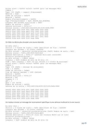 30/01/2010
Router alert : 0x0502 Valeur: 0x0000 (pour les messages MLD)
ICMPv6 :
Type: 143 (0x8f) - rapport d'abonnement
Réservé : 0x00
Somme de contrôle : 0x6a59
Réservé : 0x0000
Nombre d'enregistrements : 0x0001
Type d'enregistrement : 0x06 (BLOCK_OLD_SOURCES)
Longueur des données auxiliaires : 0X00
Nombre de sources : 0x0001
Adresse multicast : ff34::17
Adresse source : 2001:660:10d:4105:50:fcff:fe0b:9966
0x0000 6000 0000 0034 0001 fe80 0000 0000 0000
0x0010 02e0 29ff fe3e db03 ff02 0000 0000 0000
0x0020 0000 0000 0000 0016 3a00 0100 0502 0000
0x0030 8f00 6a59 0000 0001 0600 0001 ff34 0000
0x0040 0000 0000 0000 0000 0000 0017 2001 0660
0x0050 010d 4105 0050 fcff fe0b 9966

Un hôte ne désire plus écouter une source donnée.

En-tête IPv6 :
Version : 6 Classe de trafic : 0x00 Identifiant de flux : 0x00000
Longueur des données : 52 octets (0x0034)
En-tête suivant : extension proche-en-proche (0x00) Nombre de sauts : 0x01
Adresse source : fe80::240:95ff:fe49:ba9
Adresse destination : ff34::17 (adresse multicast concernée)
Extension proche-en-proche :
En-tête suivant : ICMPv6 (0x3a)
Longueur : 0x00 (nombre de mots de 64 bits -1)
PadN : 0x01 Longueur : 0x00 (ce qui revient a 2 octets de bourrage)
Router alert : 0x0502 Valeur: 0x0000 (pour les messages MLD)
ICMPv6 :
Type: 130 (0x82) - message de recensement
Code : 0 (0x00)
Somme de contrôle : 0xdab1
Code de réponse maximal : 1000 (0x03e8)
Réservé : 0x0000
Adresse multicast : ff34::17
Réservé : 0x0
Drapeau S : 0
QRV : 2
QQIC : 125 (0x7d)
Nombre de sources : 0x0001
Adresse de la source : 2001:660:10d:4105:50:fcff:fe0b:9966

0x0000   6000   0000   0034   0001   fe80   0000   0000   0000
0x0010   0240   95ff   fe49   0ba9   ff34   0000   0000   0000
0x0020   0000   0000   0000   0017   3a00   0100   0502   0000
0x0030   8200   dab1   03e8   0000   ff34   0000   0000   0000
0x0040   0000   0000   0000   0017   027d   0001   2001   0660
0x0050   010d   4105   0050   fcff   fe0b   9966

Un routeur envoie un message de recensement spécifique à une adresse multicast et à une source.

En-tête IPv6 :
Version : 6 Classe de trafic : 0x00 Identifiant de flux : 0x00000
Longueur des données : 52 octets (0x0034)
En-tête suivant : extension proche-en-proche (0x00) Nombre de sauts : 0x01
Adresse source : fe80::2e0:29ff:fe3e:db03
Adresse destination : ff02::16 (tous les routeurs MLDv2 sur le lien)
Extension proche-en-proche :
En-tête suivant : ICMPv6 (0x3a)
Longueur : 0x00 (nombre de mots de 64 bits -1)

                                                                                                  202
 