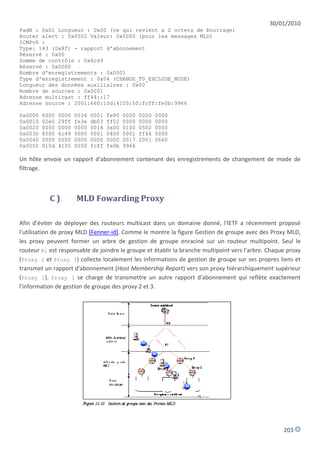 30/01/2010
PadN : 0x01 Longueur : 0x00 (ce qui revient a 2 octets de bourrage)
Router alert : 0x0502 Valeur: 0x0000 (pour les messages MLD)
ICMPv6 :
Type: 143 (0x8f) - rapport d'abonnement
Réservé : 0x00
Somme de contrôle : 0x6c49
Réservé : 0x0000
Nombre d'enregistrements : 0x0001
Type d'enregistrement : 0x04 (CHANGE_T0_EXCLUDE_MODE)
Longueur des données auxiliaires : 0x00
Nombre de sources : 0x0001
Adresse multicast : ff44::17
Adresse source : 2001:660:10d:4105:50:fcff:fe0b:9966

0x0000   6000   0000   0034   0001   fe80   0000   0000   0000
0x0010   02e0   29ff   fe3e   db03   ff02   0000   0000   0000
0x0020   0000   0000   0000   0016   3a00   0100   0502   0000
0x0030   8f00   6c49   0000   0001   0400   0001   ff44   0000
0x0040   0000   0000   0000   0000   0000   0017   2001   0660
0x0050   010d   4105   0050   fcff   fe0b   9966

Un hôte envoie un rapport d'abonnement contenant des enregistrements de changement de mode de
filtrage.



           C)          MLD Fowarding Proxy

Afin d'éviter de déployer des routeurs multicast dans un domaine donné, l'IETF a récemment proposé
l'utilisation de proxy MLD [Fenner-id]. Comme le montre la figure Gestion de groupe avec des Proxy MLD,
les proxy peuvent former un arbre de gestion de groupe enraciné sur un routeur multipoint. Seul le
routeur R1 est responsable de joindre le groupe et établir la branche multipoint vers l'arbre. Chaque proxy
(Proxy 2 et Proxy 3) collecte localement les informations de gestion de groupe sur ses propres liens et
transmet un rapport d'abonnement (Host Membership Report) vers son proxy hiérarchiquement supérieur
(Proxy 1). Proxy 1 se charge de transmettre un autre rapport d'abonnement qui reflète exactement
l'information de gestion de groupe des proxy 2 et 3.




                                                                                                    203
 