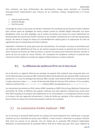 30/01/2010
Pour maintenir une base d'information des abonnements, chaque proxy maintient un ensemble
d'enregistrement d'abonnement pour chacune de ses interfaces. Chaque enregistrement a la forme
suivante :

      adresse multicast IPv6,
      mode de filtrage,
      liste de sources

L'avantage du recours à des proxy est d'éviter l'utilisation d'un protocole de construction d'arbre multicast
dans certains types de topologies de réseau simples comme les DSLAM (Digital Subscriber Line Acess
Multiplexer). Dans une telle topologie, seul le routeur de bordure du réseau est censé implémenter les
fonctionnalités de construction d'arbre multicast ce qui simplifie l'architecture et le coût des équipements
d'accès. De même la charge du réseau est considérablement réduite grâce à la suppression du trafic de
signalisation pour la maintenance de l'arbre multicast.

Cependant, l'utilisation de proxy peut avoir des inconvénients. Par exemple, les proxy ne permettent pas
une tolérance des défaillances de liens ou de routeurs puisque les proxy ne peuvent pas reconstruire un
arbre multicast en fonction de l'état du réseau. La panne d'un proxy d'une hiérarchie donnée, entraîne la
panne de tous les proxy du niveau inférieur. Par conséquent les récepteurs multicast ne peuvent plus
recevoir du trafic multicast ni envoyer les rapports d'abonnements au routeur multicast.



            D)        La diffusion du multicast IPv6 sur le lien-local

Sur le lien-local, un segment Ethernet par exemple, les paquets IPv6 multicast sont encapsulés dans une
trame Ethernet ayant une adresse MAC multicast (le 8ème bit de poids fort des adresses MAC multicast est
positionné à 1, ce qui les distingue des adresses MAC unicast). Cette adresse MAC est la concaténation de
2 octets ayant pour valeur 33-33 et des 32 bits de poids faible de l'adresse IPv6 multicast. Si l'on considère
l'adresse multicast IPv6 FF1E::12:AC21:6521, l'adresse MAC correspondante sera 33-33-AC-21-65-21.

Les mécanismes qui existent en IPv4 comme IGMP snooping ou CGMP (Cisco Group Multicast Protocol) qui
permettent de limiter la diffusion des paquets multicast aux hosts abonnés n'existent pas encore pour
IPv6. MLD snooping n'est toujours pas implémenté sur les commutateurs. La conséquence directe est que
si le réseau n'est pas segmenté correctement, à l'aide de VLANs par exemple, le flux multicast inondera
tout le réseau et chaque host recevra des paquets multicast non souhaités.



       3)     La construction d'arbre multicast – PIM

Sur le lien-local, le protocole MLD permet aux stations de travail d'exprimer leur intérêt pour un groupe
multicast (et d'un ensemble de sources pour MLDv2). Il reste ensuite à acheminer les paquets multicast
IPv6 entre les sources et les abonnés. Ceci est réalisé par le protocole PIM (Protocol Independant
Multicast). Le fonctionnement du protocole PIM en IPv6 est le même que pour IPv4. Aussi l'objectif de
                                                                                                       204
 