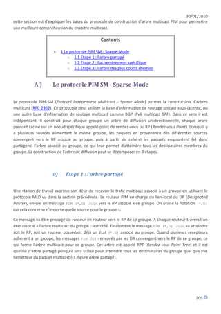 30/01/2010
cette section est d'expliquer les bases du protocole de construction d'arbre multicast PIM pour permettre
une meilleure compréhension du chapitre multicast.

                                                 Contents

                          1 Le protocole PIM SM - Sparse-Mode
                               o 1.1 Etape 1 : l'arbre partagé
                               o 1.2 Etape 2 : l'acheminement spécifique
                               o 1.3 Etape 3 : l'arbre des plus courts chemins



           A)         Le protocole PIM SM - Sparse-Mode

Le protocole PIM-SM (Protocol Independent Multicast - Sparse Mode) permet la construction d'arbres
multicast (RFC 2362). Ce protocole peut utiliser la base d'information de routage unicast sous-jacente, ou
une autre base d'information de routage multicast comme BGP IPv6 multicast SAFI. Dans ce sens il est
indépendant. Il construit pour chaque groupe un arbre de diffusion unidirectionnelle, chaque arbre
prenant racine sur un noeud spécifique appelé point de rendez-vous ou RP (Rendez-vous Point). Lorsqu'il y
a plusieurs sources alimentant le même groupe, les paquets en provenance des différentes sources
convergent vers le RP associé au groupe, puis à partir de celui-ci les paquets empruntent (et donc
partagent) l'arbre associé au groupe, ce qui leur permet d'atteindre tous les destinataires membres du
groupe. La construction de l'arbre de diffusion peut se décomposer en 3 étapes.




                      a)     Etape 1 : l'arbre partagé


Une station de travail exprime son désir de recevoir le trafic multicast associé à un groupe en utilisant le
protocole MLD vu dans la section précédente. Le routeur PIM en charge du lien-local ou DR (Designated
Router), envoie un message PIM (*,G) Join vers le RP associé à ce groupe. On utilise la notation (*,G)
car cela concerne n'importe quelle source pour le groupe G.

Ce message va être propagé de routeur en routeur vers le RP de ce groupe. A chaque routeur traversé un
état associé à l'arbre multicast du groupe G est créé. Finalement le message PIM (*,G) Join va atteindre
soit le RP, soit un routeur possédant déjà un état (*,G) associé au groupe. Quand plusieurs récepteurs
adhèrent à un groupe, les messages PIM Join envoyés par les DR convergent vers le RP de ce groupe, ce
qui forme l'arbre multicast pour ce groupe. Cet arbre est appelé RPT (Rendez-vous Point Tree) et il est
qualifié d'arbre partagé puisqu'il sera utilisé pour atteindre tous les destinataires du groupe quel que soit
l'émetteur du paquet multicast (cf. figure Arbre partagé).




                                                                                                      205
 
