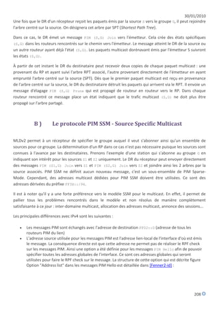 30/01/2010
Une fois que le DR d'un récepteur reçoit les paquets émis par la source S vers le groupe G, il peut rejoindre
l'arbre centré sur la source. On désignera cet arbre par SPT (Shortest Path Tree).

Dans ce cas, le DR émet un message PIM (S,G) Join vers l'émetteur. Cela crée des états spécifiques
(S,G) dans les routeurs rencontrés sur le chemin vers l'émetteur. Le message atteint le DR de la source ou
un autre routeur ayant déjà l'état (S,G). Les paquets multicast dorénavant émis par l'émetteur S suivront
les états (S,G).

À partir de cet instant le DR du destinataire peut recevoir deux copies de chaque paquet multicast : une
provenant du RP et ayant suivi l'arbre RPT associé, l'autre provenant directement de l'émetteur en ayant
emprunté l'arbre centré sur la source (SPT). Dès que le premier paquet multicast est reçu en provenance
de l'arbre centré sur la source, le DR du destinataire détruit les paquets qui arrivent via le RPT. Il envoie un
message d'élagage PIM (S,G) Prune qui est propagé de routeur en routeur vers le RP. Dans chaque
routeur rencontré ce message place un état indiquant que le trafic multicast (S,G) ne doit plus être
propagé sur l'arbre partagé.



            B)        Le protocole PIM SSM - Source Specific Multicast

MLDv2 permet à un récepteur de spécifier le groupe auquel il veut s'abonner ainsi qu'un ensemble de
sources pour ce groupe. La détermination d'un RP dans ce cas n'est pas nécessaire puisque les sources sont
connues à l'avance par les destinataires. Prenons l'exemple d'une station qui s'abonne au groupe G en
indiquant son intérêt pour les sources S1 et S2 uniquement. Le DR du récepteur peut envoyer directement
des messages PIM (S1,G) Join vers S1 et PIM (S2,G) Join vers S2 et joindre ainsi les 2 arbres par la
source associés. PIM SSM ne définit aucun nouveau message, c'est un sous-ensemble de PIM Sparse-
Mode. Cependant, des adresses multicast dédiées pour PIM SSM doivent être utilisées. Ce sont des
adresses dérivées du préfixe FF3X::/96.

Il est à noter qu'il y a une forte préférence vers le modèle SSM pour le multicast. En effet, il permet de
pallier tous les problèmes rencontrés dans le modèle et non résolus de manière complètement
satisfaisante à ce jour : inter-domaine multicast, allocation des adresses multicast, annonce des sessions...

Les principales différences avec IPv4 sont les suivantes :

      Les messages PIM sont échangés avec l'adresse de destination FF02::D (adresse de tous les
       routeurs PIM du lien)
      L'adresse source utilisée pour les messages PIM est l'adresse lien-local de l'interface d'où est émis
       le message. La conséquence directe est que cette adresse ne permet pas de réaliser le RPF check
       sur les messages PIM. Ainsi une option a été définie pour les messages PIM Hello afin de pouvoir
       spécifier toutes les adresses globales de l'interface. Ce sont ces adresses globales qui seront
       utilisées pour faire le RPF check sur le message. La structure de cette option qui est décrite figure
       Option "Address list" dans les messages PIM Hello est détaillée dans [Fenner2-id] :




                                                                                                         208
 