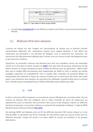 30/01/2010




      La technologie embedded-RP est une différence majeure avec IPv4 en ce qui concerne le protocole
       PIM SM.




       4)     Multicast IPv6 inter-domaine

L'Internet est comme son nom l'indique une interconnexion de réseaux sous la direction d'entités
administratives différentes (AS : Autonomous System) qu'on appelle domaines. Il faut définir des
mécanismes qui permettent à ces domaines de dialoguer, tout en préservant leur autonomie. Ces
mécanismes sont déjà pleinement déployés pour l'unicast, mais sont encore en plein développement pour
ce qui concerne le multicast.

Aujourd'hui, les protocoles multicast inter-domaine pour IPv4 sont considérés comme non extensibles
comme on le verra dans la section suivante sur MSDP. Ainsi pour IPv6, de nouveaux mécanismes ont été
définis, prenant en compte l'existence de deux modèles de diffusion pour les applications : ASM et SSM.
Alors que le modèle ASM inter-domaine était implémentée par MSDP en IPv4, la solution qui semble
privilégiée aujourd'hui est embedded-RP. Pour le modèle SSM, l'utilisation du protocole MLDv2 est
indispensable afin d'informer le réseau des sources d'intérêt pour la construction des arbres. Dans cette
partie, nous présentons deux solutions qui pourraient être déployées à grande échelle pour le multicast
IPv6 : PIM-SM associé à embedded-RP pour l'ASM et PIM-SSM associé à MLDv2 pour SSM.



                     a)     ASM


En IPv4, un domaine PIM correspond à un ensemble de routeurs PIM gérés par une même entité. Tous les
routeurs du domaine PIM sont configurés avec le même ensemble de points de rendez-vous qui
appartiennent aussi à ce domaine. Pour permettre à des sources et des récepteurs répartis sur différents
domaines de participer à une session multicast, un protocole été standardisé et déployé : il s'agit de MSDP
(Multicast Source Discovery Protocol) [RFC 3618].

Des peerings MSDP sont déployés entre les RP des différents domaines PIM comme indiqué sur la See
Peering MSDP. Ils permettent aux RP de s'échanger les informations quant aux sources actives dans les
différents domaines. Chaque RP envoie à ses peers MSDP les sources qui émettent et les groupes
destinataires.

                                                                                                    209
 