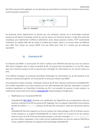30/01/2010
Des filtres peuvent être appliqués sur les peerings pour permettre les annonces de certaines sources pour
certains groupes uniquement.




Ce protocole classé expérimental ne permet pas une utilisation massive de la technologie multicast
puisque les RP doivent s'échanger toutes les sources actives sur l'Internet. De plus, il s'agit d'un protocole
compliqué, peu implémenté et difficile à administrer. Aussi, depuis plusieurs années, l'IETF recommande
l'utilisation du modèle SSM afin de rendre le modèle plus simple, même si le service rendu est différent
avec SSM. Pour toutes ces raisons MSDP n'est pas défini pour IPv6 et il n'existe pas de protocole
équivalent.



                      b)     Embedded-RP


En l'absence de MSDP, la construction de l'arbre multicast avec PIM-SM nécessite que tous les routeurs
PIM soient configurés avec le même ensemble de RP. Un groupe doit correspondre à un seul RP unique
dans tout l'Internet puisque les RP ne peuvent pas s'échanger les informations sur les sources actives en
IPv6.

Il est difficile d'imaginer un protocole permettant d'échanger les informations sur les RP existants et les
adresses multicast qu'ils gèrent. Un tel protocole ne serait pas meilleur que MSDP.

Une proposition simple a émergé : embarquer l'adresse du RP dans l'adresse multicast (ou embedded-RP).
Ceci semble impossible car les deux adresses ont une taille identique (de 128 bits). Cependant, en faisant
certaines hypothèses sur l'identifiant d'interface du RP, il est possible de parvenir à cette solution. La
méthode de construction d'une adresse embedded-RP impose quelques changements :

      Modifications sur le protocole PIM SM.

       Embedded-RP [RFC 3618] nécessite une modification de l'algorithme de correspondance entre les
       adresses multicast et les RP (ou group-to-RP mapping). Pour un paquet à destination d'une adresse
       dérivée du préfixe FF70::/12, l'adresse du RP doit être retrouvée à l'aide des mécanismes décrits
       ici.
       Embedded-RP doit être supporté sur tous les routeurs de l'arbre partagé, le RP et le DR des sources
       et des récepteurs. Le support d'embedded-RP sur l'arbre centré sur la source et sur les routeurs
       entre la source et le RP n'est pas nécessaire puisque ce sont des messages PIM (S,G) prune/join
       qui sont utilisés. Cependant, il est à noter qu'une implémentation sur tous les routeurs PIM SM du
       réseau simplifie l'utilisation et la gestion de la technologie embedded-RP.

                                                                                                       210
 