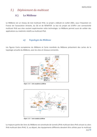 30/01/2010
     5)       Déploiement du multicast
           A)         Le M6Bone

Le M6Bone est un réseau de test multicast IPv6. Le projet a débuté en Juillet 2001, sous l'impulsion en
France de l'association Aristote, du G6 et de RENATER. Le but du projet est d'offrir une connectivité
multicast IPv6 aux sites voulant expérimenter cette technologie. Le M6Bone permet aussi de valider des
applications ou matériels relatifs au multicast IPv6.



                      a)     Topologie du M6Bone


Les figures Carte européenne du M6bone et Carte mondiale du M6bone présentent des cartes de la
topologie actuelle du M6Bone, avec les sites et réseaux connectés.




La majeure partie des liens du M6Bone est constituée de tunnels (IPv6 multicast dans IPv6 unicast ou alors
IPv6 multicast dans IPv4). Si, au départ, des équipements différents devaient être utilisés pour le multicast
                                                                                                      212
 