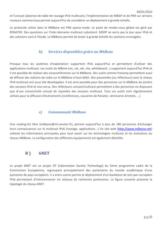 30/01/2010
et l'unicast (absence de table de routage IPv6 multicast), l'implémentation de MBGP et de PIM sur certains
routeurs commerciaux permet aujourd'hui de considérer un déploiement à grande échelle.

Le protocole utilisé dans le M6Bone est PIM sparse-mode. Le point de rendez-vous global est géré par
RENATER. Des questions sur l'inter-domaine multicast subsistent. MSDP ne verra pas le jour pour IPv6 et
des solutions sont à l'étude. Le M6Bone permet de tester à grande échelle les solutions envisagées.



                      b)     Services disponibles grâce au M6Bone


Presque tous les systèmes d'exploitation supportent IPv6 aujourd'hui et permettent d'utiliser des
applications multicast. Les outils du MBone (vic, rat, sdr, nte, whiteboard...) supportent aujourd'hui IPv6 et
il est possible de réaliser des visioconférences sur le M6Bone. Des outils comme freeamp permettent aussi
de diffuser des stations de radio sur le M6Bone à haut débit. Des passerelles (ou réflecteurs) avec le réseau
IPv4 multicast ont aussi été développées. Il est ainsi possible pour des personnes sur le M6Bone de joindre
des sessions IPv4 et vice-versa. Des réflecteurs unicast/multicast permettent à des personnes ne disposant
que d'une connectivité unicast de rejoindre des sessions multicast. Tous ces outils sont régulièrement
utilisés pour la diffusion d'événements (conférences, causeries de Renater, séminaires Aristote, ...)




                      c)     Communauté M6Bone


Une mailing-list libre (m6bone@ml.renater.fr), permet aujourd'hui à plus de 180 personnes d'échanger
leurs connaissances sur le multicast IPv6 (routage, applications...) Un site web (http://www.m6bone.net)
collecte les informations principales pour tout savoir sur les technologies multicast et les évolutions du
réseau M6Bone. La configuration des différents équipements est également détaillée.



           B)         6NET

Le projet 6NET est un projet IST (Information Society Technology) du 5ème programme cadre de la
Commission Européenne, regroupant principalement des partenaires du monde académique d'une
quinzaine de pays européens. Il a entre autres permis le déploiement d'un backbone de test pan-européen
IPv6 permettant d'interconnecter les réseaux de recherche partenaires. La figure suivante présente la
topologie du réseau 6NET.




                                                                                                       213
 