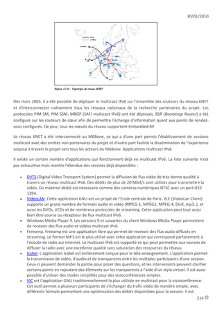 30/01/2010




Dès mars 2003, il a été possible de déployer le multicast IPv6 sur l'ensemble des routeurs du réseau 6NET
et d'interconnecter nativement tous les réseaux nationaux de la recherche partenaires du projet. Les
protocoles PIM SM, PIM SSM, MBGP (SAFI multicast IPv6) ont été déployés. BSR (Bootstrap Router) a été
configuré sur les routeurs de cœur afin de permettre l'échange d'information quant aux points de rendez-
vous configurés. De plus, tous les nœuds du réseau supportent Embedded-RP.

Le réseau 6NET a été interconnecté au M6Bone, ce qui a d'une part permis l'établissement de sessions
multicast avec des entités non partenaires du projet et d'autre part facilité la dissémination de l'expérience
acquise à travers le projet vers tous les acteurs du M6Bone. Applications multicast IPv6

Il existe un certain nombre d'applications qui fonctionnent déjà en multicast IPv6. La liste suivante n'est
pas exhaustive mais montre l'étendue des services déjà disponibles :

      DVTS (Digital Video Transport System) permet la diffusion de flux vidéo de très bonne qualité à
       travers un réseau multicast IPv6. Des débits de plus de 20 Mbit/s sont utilisés pour transmettre la
       vidéo. Du matériel dédié est nécessaire comme des caméras numériques NTSC avec un port IEEE
       1394.
      VideoLAN. Cette application GNU est un projet de l'Ecole centrale de Paris. VLC (VideoLan Client)
       supporte un grand nombre de formats audio et vidéo (MPEG-1, MPEG2, MPEG-4, DivX, mp3..), et
       aussi les DVDs, VCDs et de nombreux protocoles de streaming. Cette application peut tout aussi
       bien être source ou récepteur de flux multicast IPv6.
      Windows Media Player 9. Les versions 9 et suivantes du client Windows Media Player permettent
       de recevoir des flux audio et vidéos multicast IPv6.
      Freeamp. Freeamp est une application libre qui permet de recevoir des flux audio diffusés en
       streaming. Le format MP3 est le plus utilisé avec cette application qui correspond parfaitement à
       l'écoute de radio sur Internet. Le multicast IPv6 est supporté ce qui peut permettre aux sources de
       diffuser la radio avec une excellente qualité sans saturation des ressources du réseau.
      Isabel. L'application Isabel est entièrement conçue pour le télé-enseignement. L'application permet
       la transmission de vidéo, d'audio et de transparents entre les multiples participants d'une session.
       Ceux-ci peuvent demander la parole pour poser des questions, et les intervenants peuvent clarifier
       certains points en rajoutant des éléments sur les transparents à l'aide d'un stylo virtuel. Il est aussi
       possible d'utiliser des modes simplifiés pour des visioconférences simples.
      VIC est l'application GNU traditionnellement la plus utilisée en multicast pour la visioconférence.
       Cet outil permet a plusieurs participants de s'échanger du trafic vidéo de manière simple, avec
       différents formats permettant une optimisation des débits disponibles pour la session. Il est
                                                                                                          214
 