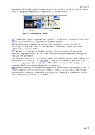30/01/2010
    possible avec VIC de créer des sessions avec un très grand nombre de participants comme on peut
    le voir sur la copie d'écran donnée See Applications utilisant le multicast.




   RAT (Robust Audio Tool) est l'équivalent de l'application VIC mais permet l'échange de l'audio. Pour
    assurer une visioconférence, il faut utiliser VIC et RAT en parallèle.
   WB (White Board) est un tableau blanc partagé. Cette application peut permettre lors de
    visioconférences effectuées avec VIC et RAT de clarifier certains points à l'aide de schémas
    explicatifs, pouvant inclure du texte.
   NTE (Network Text Exchange) permet à des utilisateurs de communiquer en échangeant des
    messages. Chaque personne du groupe a une couleur personnelle ce qui permet de distinguer les
    messages écrits par chacun.
   MAD-FLUTE permet le transfert de fichiers en utilisant la technologie multicast. MAD-FLUTE est une
    implémentation du protocole FLUTE [RFC 3926]. A l'aide de cette application, il est possible de
    s'abonner à un groupe de diffusion de fichiers. MAD-FLUTE peut permettre la mise à jour de
    logiciels en téléchargeant les nouvelles versions régulièrement.
   SDR permet de créer et d'annoncer des sessions multicast en utilisant les protocoles SDP et SAP. Les
    personnes désirant participer à une session n'ont qu'à retrouver l'annonce dans la liste créée par
    SDR. Les bonnes applications sont ensuite automatiquement lancées, avec les paramètres associés
    adresse multicast IPv6, numéro de port, codecs...




                                                                                                 215
 