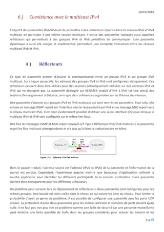 30/01/2010
      6)       Coexistence avec le multicast IPv4

L'objectif des passerelles IPv6/IPv4 est de permettre à des utilisateurs répartis dans les réseaux IPv6 et IPv4
multicast de participer à une même session multicast. Il existe des passerelles statiques aussi appelées
réflecteurs qui permettent à des groupes IPv4 et IPv6 prédéfinis de communiquer. Une passerelle
dynamique a aussi été conçue et implémentée permettant une complète interaction entre les réseaux
multicast IPv6 et IPv4.



            A)        Réflecteurs

Ce type de passerelle permet d'assurer la correspondance entre un groupe IPv4 et un groupe IPv6
multicast. Sur chaque passerelle, les adresses des groupes IPv4 et IPv6 sont configurées statiquement. Ces
réflecteurs peuvent donc être utilisés pour des sessions périodiquement utilisées sur des adresses IPv4 et
IPv6 qui ne changent pas. La passerelle déployée sur RENATER traduit d'IPv4 à IPv6 (et vice versa) des
sessions d'enseignement à distance, ainsi que des conférences organisées sur les thèmes des réseaux.

Une passerelle s'abonne aux groupes IPv4 et IPv6 multicast qui sont rentrés en paramètre. Pour cela, elle
envoie un message IGMP report sur l'interface vers le réseau multicast IPv4 et un message MLD report vers
le réseau multicast IPv6. Il est bien évidemment possible d'utiliser une seule interface physique lorsque le
multicast IPv4 et IPv6 sont configurés sur le même lien-local.

Une fois les messages IGMP et MLD report envoyés (cf. figure Réflecteur IPv6/IPv4 multicast), la passerelle
reçoit les flux multicast correspondants et n'a plus qu'à faire la traduction des en-têtes.




Dans le paquet traduit, l'adresse source est l'adresse (IPv4 ou IPv6) de la passerelle et l'information de la
source est perdue. Cependant, l'expérience acquise montre que beaucoup d'applications utilisent la
couche applicative pour identifier les différents participants de la session. L'utilisation d'une passerelle
devient donc transparente pour les différents utilisateurs.

Un problème peut survenir lors du déploiement de réflecteurs si deux passerelles sont configurées pour les
mêmes groupes. Une boucle est alors créée dans le réseau ce qui sature les liens du réseau. Pour limiter la
probabilité d'avoir ce genre de problème, il est possible de configurer une passerelle avec les ports UDP
utilisés. La probabilité d'avoir deux passerelles pour les mêmes adresses et numéros de ports devient quasi
nulle. Il ne faut pas non plus voir ce problème comme une faille de sécurité car une personne malveillante
peut émettre une forte quantité de trafic dans les groupes considérés pour saturer les liaisons et les

                                                                                                        216
 