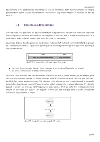 30/01/2010
équipements, et n'a pas besoin de passerelle pour cela. Un contrôle du débit maximal utilisable sur chaque
groupe est une bonne solution pour éviter des conséquences trop importantes de ces attaques par déni de
service.



            B)        Passerelles dynamiques

L'intérêt d'une telle passerelle est de pouvoir traduire n'importe quelle session IPv4 en IPv6 et vice-versa
sans configuration préalable. Un utilisateur peut déployer le multicast IPv6 et arrêter le multicast IPv4 car il
pourra avoir accès à tous les services IPv4 multicast grâce à la passerelle.

Le principe de base de cette passerelle est d'utiliser l'adresse IPv4 multicast comme identifiant de groupe
de l'adresse multicast IPv6. La passerelle dynamique est donnée figure Principe de la passerelle dynamique
IPv6/IPv4 multicast.




      Un point de rendez-vous dans le réseau multicast IPv6 pour le préfixe qui lui est associé,
      Un client terminal dans le réseau multicast IPv4.

Quand un client multicast IPv6 veut recevoir du flux multicast IPv4, il envoie un message MLD report pour
l'adresse IPv6 multicast dérivée du préfixe multicast associé à la passerelle et de l'adresse IPv4 multicast.
Le DR du lien envoie alors un message PIM join pour cette adresse qui sera propagé jusqu'à la passerelle
puisqu'elle est configurée comme RP pour le préfixe utilisé. La passerelle retrouvera l'adresse IPv4 dans le
paquet et enverra un message IGMP report pour cette adresse IPv4. Le trafic IPv4 multicast atteindra
ensuite la passerelle qui traduira les paquets comme cela est expliqué dans la partie précédente
concernant les passerelles statiques.




                                                                                                         217
 